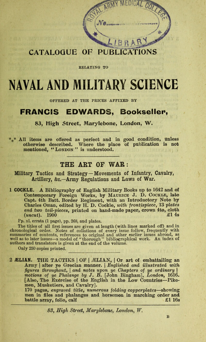 CATALOGUE RELATING TO NAVAL AND MILITARY SCIENCE OFFERED AT THE PRICES AFFIXED BY FRANCIS EDWARDS, Bookseller, 83, High Street, Marylebone, London, W. *** All items are offered as perfect and in good condition, Unless otherwise described. Where the place of publication is not mentioned, “London” is understood. THE ART OF WAR: Military Tactics and Strategy — Movements of Infantry, Cavalry, Artillery, &c—Army Regulations and Laws of War. 1 COCKLE. A Bibliography of English Military Books up to 1642 and of Contemporary Foreign Works, by Maurice J. D. Cockle, late Capt. 4th Batt. Border Regiment, with an Introductory Note by Charles Oman, edited by H. D. Cockle, with frontispiece, 13 plates and two tail-pieces, printed on hand-made paper, crown 4to, cloth (uncut). 1900 £1 4s Pp. xl. errata (1 page), pp. 268, and plates. The titles of all first issues are given at length (with lines marked off) and in chronological order. Notes of collations of every issue follow, frequently with summaries of contents, references to original and other earlier issues abroad, as well as to later issues—a model of “ thorough ” bibliographical work. An index of authors and translators is given at the end of the volume. Only 250 copies printed. 2 iELIAN. THE TACTIKS | OF | JELIAN, | Or art of embattailing an Army | after ye Grecian manner. | Englished and illustrated with figures throughout, | and notes upon ye Chapters of ye ordinary j motions of ye Phalange by J. B. [John Bingham], London, 1616. [Also, The Exorcise of the English in the Low Countries—Pike- men, Musketiers, and Cavalry]. 170 pages, engraved title, numerous folding copperplates—showing men in files and phalanges and horsemen in marching order and battle array, folio, calf £1 16s 83, High Street, Marylebone, London, IF. B