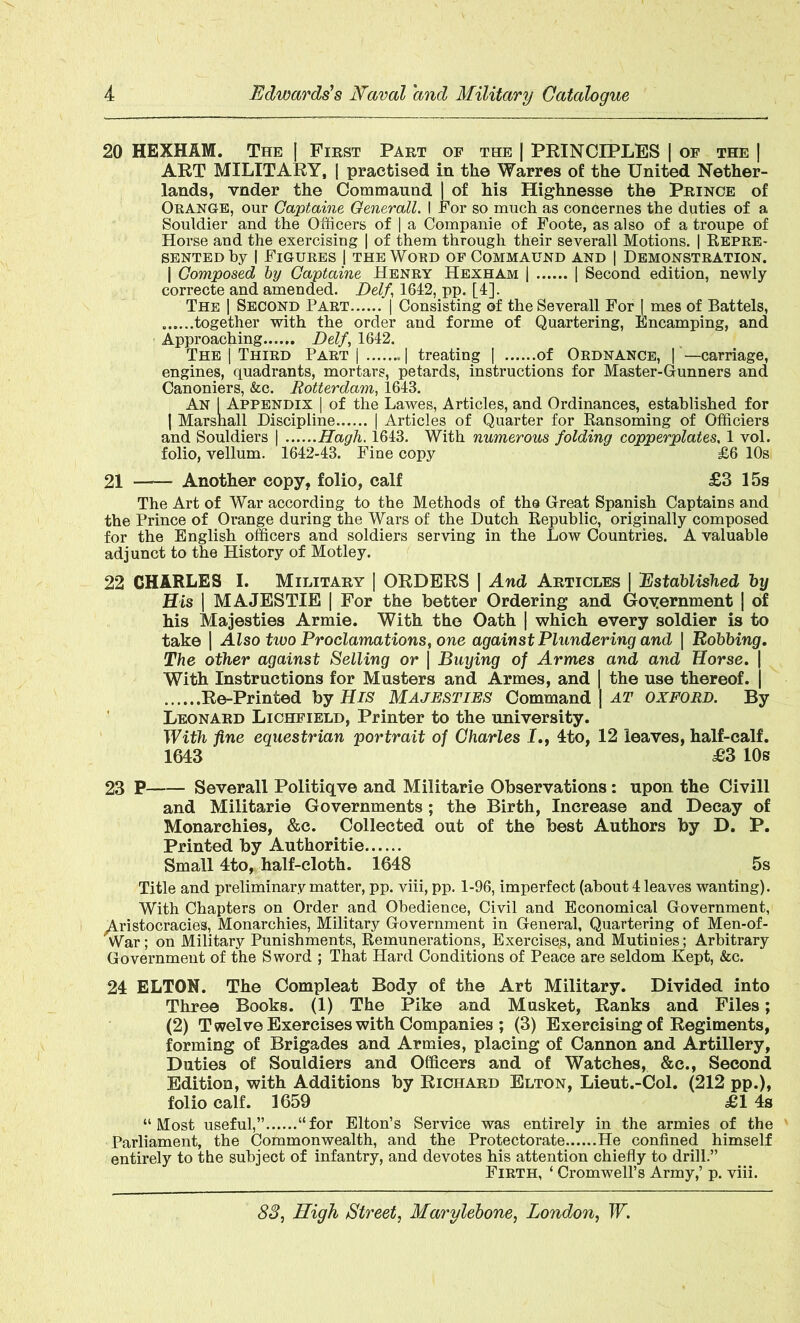 20 HEXHAM. The J First Part of the | PRINCIPLES | of the | ART MILITARY, | practised in the Warres of the United Nether- lands, vnder the Commaund | of his Highnesse the Prince of Orange, our Captaine Generali. I For so much as concernes the duties of a Souldier and the Officers of | a Companie of Foote, as also of a troupe of Horse and the exercising | of them through their severall Motions. | Repre- sented by | Figures 1 the Word of Commaund and | Demonstration. | Composed by Gaptaine Henry Hexham | | Second edition, newly correcte and amended. Delf 1642, pp. [4]. The | Second Part | Consisting of the Severall For | mes of Battels, together with the order and forme of Quartering, Encamping, and Approaching Delf, 1642. The | Third Part | | treating | of Ordnance, | —carriage, engines, quadrants, mortars, petards, instructions for Master-Gunners and Canoniers, &c. Rotterdam, 1643. An 1 Appendix | of the Lawes, Articles, and Ordinances, established for J Marshall Discipline | Articles of Quarter for Ransoming of Officiers and Souldiers | Hagh. 1643. With numerous folding copperplates, 1 vol. folio, vellum. 1642-43. Fine copy £6 10s 21 Another copy, folio, calf £3 15s The Art of War according to the Methods of the Great Spanish Captains and the Prince of Orange during the Wars of the Dutch Republic, originally composed for the English officers and soldiers serving in the Low Countries. A valuable adjunct to the History of Motley. 22 CHARLES I. Military | ORDERS | And Articles | Established by His | MAJESTIE | For the better Ordering and Government j of his Majesties Armie. With the Oath | which every soldier is to take | Also two Proclamations, one against Plundering and \ Robbing. The other against Selling or | Buying of Armes and and Horse. | With Instructions for Musters and Armes, and | the use thereof. | Re-Printed by His Majesties Command j at oxford. By Leonard Lichfield, Printer to the university. With fine equestrian portrait of Charles I., 4to, 12 leaves, half-calf. 1643 £3 10s 23 P Severall Politiqve and Militarie Observations: upon the Civill and Militarie Governments; the Birth, Increase and Decay of Monarchies, &c. Collected out of the best Authors by D. P. Printed by Authoritie Small 4to, half-cloth. 1648 5s Title and preliminary matter, pp. viii, pp. 1-96, imperfect (about 4 leaves wanting). With Chapters on Order and Obedience, Civil and Economical Government, ^Aristocracies, Monarchies, Military Government in General, Quartering of Men-of- War; on Military Punishments, Remunerations, Exercises, and Mutinies; Arbitrary Government of the Sword ; That Hard Conditions of Peace are seldom Kept, &c. 24 ELTON. The Compleat Body of the Art Military. Divided into Three Books. (1) The Pike and Musket, Ranks and Files; (2) T welve Exercises with Companies ; (3) Exercising of Regiments, forming of Brigades and Armies, placing of Cannon and Artillery, Duties of Souldiers and Officers and of Watches, &c., Second Edition, with Additions by Richard Elton, Lieut.-Col. (212 pp.), folio calf. 1659 £1 4s “Most useful,” “for Elton’s Service was entirely in the armies of the Parliament, the Commonwealth, and the Protectorate He confined himself entirely to the subject of infantry, and devotes his attention chiefly to drill.” Firth, ‘ Cromwell’s Army,’ p. viii.