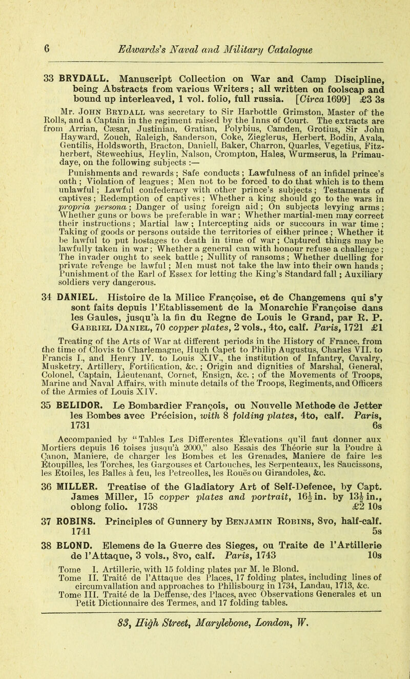 33 BRYDALL. Manuscript Collection on War and Camp Discipline, being Abstracts from various Writers; all written on foolscap and bound up interleaved, 1 vol. folio, full russia. [Circa 1699] £3 3s Mr. John Brydall was secretary to Sir Harbottle Grimston, Master of' the Rolls, and a Captain in the regiment raised by the Inns of Court. The extracts are from Arrian, Csesar, Justinian, Gratian, Polybius, Camden, Grotius, Sir John Hayward, Zouch, Raleigh, Sanderson, Coke, Zieglerus, Herbert, Bodin, Ayala, Gentilis, Holdsworth, Bracton, Daniell, Baker, Charron, Quarles, Vegetius, Fitz- herbert, Stewechius, Heylin, Nalson, Crompton, Hales, Wurmserus, la Primau- daye, on the following subjects Punishments and rewards ; Safe conducts ; Lawfulness of an infidel prince’s oath ; Violation of leagues ; Men not to be forced to do that which is to them unlawful; Lawful confederacy with other prince’s subjects; Testaments of captives; Redemption of captives; Whether a king should go to the wars in propria persona; Danger of using foreign aid; On subjects levying arms; Whether guns or bows be preferable in war ; Whether martial-men may correct their instructions; Martial law ; Intercepting aids or succours in war time ; Taking of goods or persons outside the territories of either prince ; Whether it be lawful to put hostages to death in time of war; Captured things may be lawfully taken in war ; Whether a general can with honour refuse a challenge ; The invader ought to seek battle; Nullity of ransoms; Whether duelling for private revenge be lawful; Men must not take the law into their own hands ; Punishment of the Earl of Essex for letting the King’s Standard fall; Auxiliary soldiers very dangerous. 34 DANIEL. Histoire de la Milice Framboise, ©t de Changemens qui s’y sont faits depuis l’Etablissement d© la Monarchic Francois© dans les Gaules, jusqu’k la fin du Regne de Louis le Grand, par R. P. Gabriel Daniel, 70 copper plates, 2 vols., 4to, calf. Paris, 1721 £1 Treating of the Arts of War at different periods in the History of France, from the time of Clovis to Charlemagne, Hugh Capet to Philip Augustus, Charles VII. to Francis I., and Henry IV. to Louis XIV., the institution of Infantry, Cavalry, Musketry, Artillery, Fortification, &c.; Origin and dignities of Marshal, General, Colonel, Captain, Lieutenant, Cornet, Ensign, &c. ; of the Movements of Troops, Marine and Naval Affairs, with minute details of the Troops, Regiments, and Officers of the Armies of Louis XIV. 35 BELIDOR. Le Bombardier Francois, ou Nouvelle Method© de Jetter les Bombes avec Precision, with 8 folding plates, 4to, calf. Paris, 1731 6s Accompanied by “Tables Les Differentes Elevations qu’il faut donner aux Mortiers depuis 16 toises jusqu’k 2000,” also Essais des Th6orie sur la Poudre k Qanon, Maniere, de charger les Bombes et les Grenades, Maniere de faire les Etoupilles, les Torches, les Gargouses et Cartouches, les Serpenteaux, les Saucissons, les Etoiles, les Balles a feu, les Petreolles, les Roues ou Girandoles, &c. 36 MILLER, Treatise of the Gladiatory Art of Self-Defence, by Capt. James Miller, 15 copper plates and portrait, 16|in. by 13^ in., oblong folio. 1738 £2 10s 37 ROBINS. Principles of Gunnery by Benjamin Robins, 8vo, half-calf. 1741 5s 38 BLOND. Elemens de la Guerre des Sieges, ou Traite de l’Artillerie de l’Attaque, 3 vols., 8vo, calf. Paris, 1743 10s Tome 1. Artillerie, with 15 folding plates par M. le Blond. Tome II. Traite de l’Attaque des Places, 17 folding plates, including lines of circumvallation and approaches to Philisbourg in 1731, Landau, 1713, &c. Tome III. Traits de la Deffense,-des Places, avec Observations Generales et un Petit Dictionnaire des Termes, and 17 folding tables.