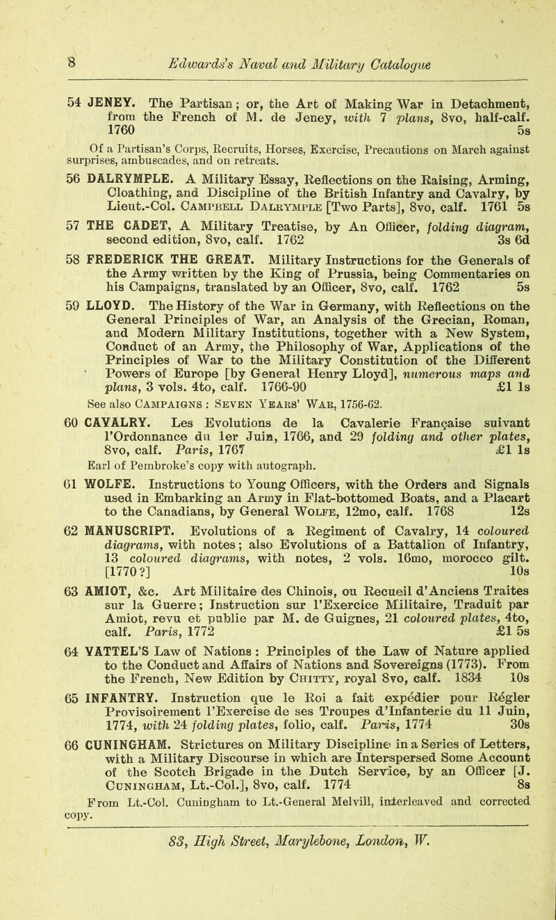 54 JENEY. The Partisan; or, the Art of Making War in Detachment, from the French of M. de Jeney, with 7 plans, 8vo, half-calf. 1760 5s Of a Partisan’s Corps, Recruits, Horses, Exercise, Precautions on March against surprises, ambuscades, and on retreats. 56 DALRYMPLE. A Military Essay, Reflections on the Raising, Arming, Cloathing, and Discipline of the British Infantry and Cavalry, by Lieut.-Col. Campbell Dalrymple [Two Parts], 8vo, calf. 1761 5s 57 THE CADET, A Military Treatise, by An Officer, folding diagram, second edition, 8vo, calf. 1762 3s 6d 58 FREDERICK THE GREAT. Military Instructions for the Generals of the Army written by the King of Prussia, being Commentaries on his Campaigns, translated by an Officer, 8vo, calf. 1762 5s 59 LLOYD. The History of the War in Germany, with Reflections on the General Principles of War, an Analysis of the Grecian, Roman, and Modern Military Institutions, together with a New System, Conduct of an Army, the Philosophy of War, Applications of the Principles of War to the Military Constitution of the Different Powers of Europe [by General Henry Lloyd], numerous maps and plans, 3 vols. 4to, calf. 1766-90 £1 Is See also Campaigns : Seven Years’ War, 1756-62. 60 CAYALRY. Les Evolutions de la Cavalerie Frangaise suivant l’Ordonnance du ler Juin, 1766, and 29 folding and other plates, 8vo, calf. Paris, 1767 £1 Is Earl of Pembroke’s copy with autograph. 61 WOLFE. Instructions to Young Officers, with the Orders and Signals used in Embarking an Army in Flat-bottomed Boats, and a Placart to the Canadians, by General Wolfe, 12mo, calf. 1768 12s 62 MANUSCRIPT. Evolutions of a Regiment of Cavalry, 14 coloured diagrams, with notes; also Evolutions of a Battalion of Infantry, 13 coloured diagrams, with notes, 2 vols. 16mo, morocco gilt. [1770 ?] 10s 63 AMIOT, &c. Art Militaire des Chinois, ou Recueil d’Anciens Traites sur la Guerre; Instruction sur l’Exercice Militaire, Traduit par Amiot, revu et publie par M. de Guignes, 21 coloured plates, 4to, calf. Paris, 1772 £1 5s 64 YATTEL’S Law of Nations: Principles of the Law of Nature applied to the Conduct and Affairs of Nations and Sovereigns (1773). From the French, New Edition by Chitty, royal 8vo, calf. 1834 10s 65 INFANTRY. Instruction que le Roi a fait expedier pour Regler Provisoirement l’Exercise de ses Troupes d’Infanterie du 11 Juin, 1774, with 24 folding plates, folio, calf. Pans, 1774 30s 66 CUNINGHAM. Strictures on Military Discipline in a Series of Letters, with a Military Discourse in which are Interspersed Some Account of the Scotch Brigade in the Dutch Serwlce, by an Officer [J. Cuningham, Lt.-Col.], 8vo, calf. 1774 8s From Lt.-Col. Cuningham to Lt.-General Melvill, interleaved and corrected copy.