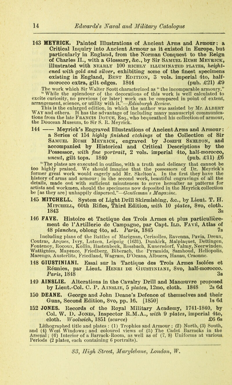 143 MEYRICK. Painted Illustrations of Ancient Arms and Armour: a Critical Inquiry into Ancient Armour as it existed in Europe, but particularly in England, from the Norman Conquest to the Reign of Charles II., with a Glossary, &c., by Sir Samuel Rush Meyrick, illustrated with nearly 100 richly illuminated plates, height- ened with gold and silver, exhibiting some of the finest specimens existing in England, Best Edition, 3 vols. imperial 4to, half- morocco extra, gilt edges. 1844 (pub. £21) £9 The work which Sir Walter Scott characterized as “ the incomparable armoury.” “ While the splendour of the decorations of this work is well calculated to excite curiosity, no previous [or later] work can be compared in point of extent, arrangement, science, or utility with it. —Edinburgh Review. This is the enlarged edition, in which the author was assisted by Mr. Albert Way and others. It has the advantage of including many manuscript communica- tions from the late Francis Douce, Esq., who bequeathed his collection of armour, the Doucean Museum, to Sir S. R. Meyrick. 144 Meyrick’s Engraved Illustrations of Ancient Arms and Armour: a Series of 154 highly finished etchings of the Collection of Sir Samuel Rush Meyrick, engraved by Joseph Skelton, and accompanied by Historical and Critical Descriptions by the Possessor, with fine portrait, 2 vols. imperial 4to, half-morocco, uncut, gilt tops. 1840 (pub. £11) £6 “ The plates are executed in outline, with a truth and delicacy that cannot be too highly praised. We should imagine that the possessors of Dr. Meyrick’s former great work would eagerly add Mr. Skelton’s. In the first they have the history of arms and armour; in the second work, beautiful engravings of all the details, made out with sufficient minuteness to serve hereafter as patterns for artists and workmen, should the specimens now deposited in the Meyrick collection be [as they are] unhappily dispersed.”—Gentleman's Magazine. 145 MITCHELL. System of Light Drill Skirmishing, &c., by Lieut. T. H. Mitchell, 60th Rifles, Third Edition, with 10 plates, 8vo, cloth. 1843 3s 146 FAYE. Histoire et Tactique des Trois Armes et plus particuliere- ment de l’Artillerie de Campagne, par Capt. Ild. Fave, Atlas of 48 planches, oblong 4to, sd. Paris, 1845 7s Including plans of the Battles of Marignan, Cerisolles, Ravenna, Pavia, Dreux, Coutras, Arques, Ivry, Lutzen, Leipzig (1631), Dunkirk, Malplaquet, Dettingen, Fontenoy, Rocoux, Kollin, Hastenbeck, Rossbach, Kunersaorf, Valmy, Neerwinden, Wattignies, Mayence, Friedberg, Biberach, the Pyramids, Samhoud, Heliopolis, Marengo, Austerlitz, Friedland, Wagrarn, D’Ocana, Albuera, Hanau, Craonne. 148 GIUSTINIANI. Essai sur la Tactique des Trois Armes Isolees et R^unies, par Lieut. Henri de Giustiniani, 8vo, half-morocco. Paris, 1848 3s 149 AINSLIE. Alterations in the Cavalry Drill and Manoeuvre proposed by Lieut.-Col. C. P. Ainslie, 5 plates, 12mo, cloth. 1848 2s 6d 150 DEANE. George and John Deane’s Defence of themselves and their Guns, Second Edition, 8vo, pp. 16. [1850] Is 6d 152 JONES. Records of the Royal Military Academy, 1741-1840, by Col. W. D. Jones, Inspector R.M.A., with 9 plates, imperial 4to, cloth. Woolwich, 1851 (scarce) £6 6s Lithographed title and plates : (1) Trophies and Armour ; (2) North, (3) South, and (4) West Windows; and coloured views of (5) The Cadet Barracks in the Arsenal; (6) Interior of a Barrack-Room, as well as of (7, 8) Uniforms at various Periods (2 plates, each containing 6 portraits).