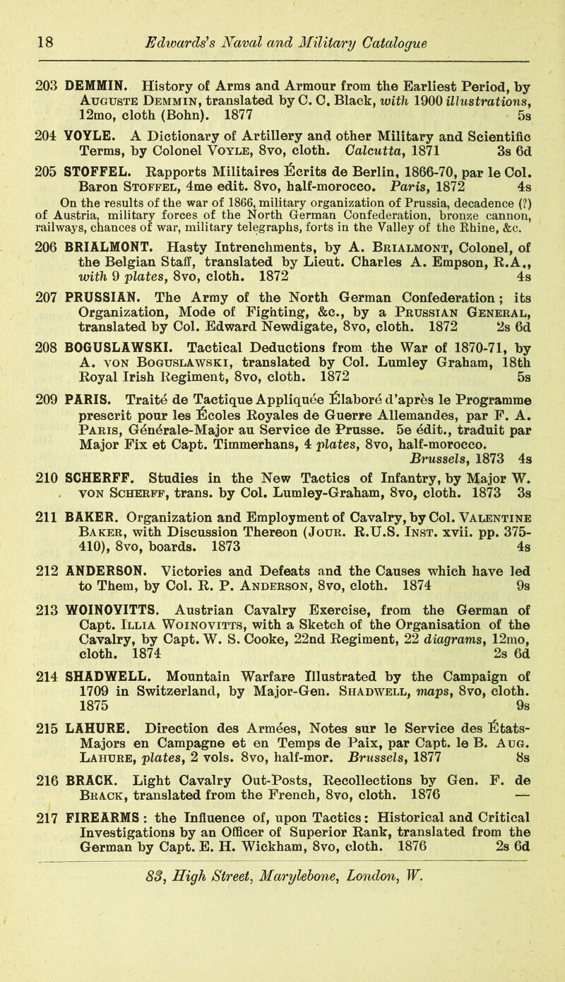 203 DEMMIN. History of Arms and Armour from tlie Earliest Period, by Auguste Demmin, translated by C. C. Black, with 1900 illustrations, 12mo, cloth (Bohn). 1877 5s 201 YOYLE. A Dictionary of Artillery and other Military and Scientific Terms, by Colonel Voyle, 8vo, cloth. Calcutta, 1871 3s 6d 205 STOFFEL. Rapports Militaires Merits de Berlin, 1866-70, par le Col. Baron Stoffel, 4me edit. 8vo, half-morocco. Paris, 1872 4s On the results of the war of 1866, military organization of Prussia, decadence (?) of Austria, military forces of the North German Confederation, bronze cannon, railways, chances of war, military telegraphs, forts in the Valley of the Rhine, &c. 206 BRIALMONT. Hasty Intrenchments, by A. Brialmont, Colonel, of the Belgian Staff, translated by Lieut. Charles A. Empson, R.A., with 9 plates, 8vo, cloth. 1872 4s 207 PRUSSIAN. The Army of the North German Confederation; its Organization, Mode of Fighting, &c., by a Prussian General, translated by Col. Edward Newdigate, 8vo, cloth. 1872 2s 6d 208 BOGUSLAWSKI. Tactical Deductions from the War of 1870-71, by A. yon Boguslawski, translated by Col. Lumley Graham, 18th Royal Irish Regiment, 8vo, cloth. 1872 5s 209 PARIS. Traite de Tactique Appliquee iClabore d’apres le Programme prescrit pour les I^coles Royales de Guerre Allemandes, par F. A. Paris, Gen4rale-Major au Service de Prusse. 5e ddit., traduit par Major Fix et Capt. Timmerhans, 4 plates, 8vo, half-morocco. Brussels, 1873 4s 210 SCHERFF. Studies in the New Tactics of Infantry, by Major W. von Scherff, trans. by Col. Lumley-Graham, 8vo, cloth. 1873 3s 211 BAKER. Organization and Employment of Cavalry, by Col. Valentine Baker, with Discussion Thereon (Jour. R.U.S. Inst. xvii. pp. 375- 410), 8vo, boards. 1873 4s 212 ANDERSON. Victories and Defeats and the Causes which have led to Them, by Col. R. P. Anderson, 8vo, cloth. 1874 9s 213 WOINOYITTS. Austrian Cavalry Exercise, from the German of Capt. Illia Woinovitts, with a Sketch of the Organisation of the Cavalry, by Capt. W. S. Cooke, 22nd Regiment, 22 diagrams, 12mo, cloth. 1874 2s 6d 214 SHADWELL. Mountain Warfare Illustrated by the Campaign of 1709 in Switzerland, by Major-Gen. Shadwell, maps, 8vo, cloth. 1875 9s 215 LAHURE. Direction des Armees, Notes sur le Service des I^tats- Majors en Campagne et en Temps de Paix, par Capt. le B. Aug. Lahure, plates, 2 vols. 8vo, half-mor. Brussels, 1877 8s 216 BRACK. Light Cavalry Out-Posts, Recollections by Gen. F. de Brack, translated from the French, 8vo, cloth. 1876 — 217 FIREARMS : the Influence of, upon Tactics: Historical and Critical Investigations by an Officer of Superior Rank, translated from the German by Capt. E. H. Wickham, 8vo, cloth. 1876 2s 6d