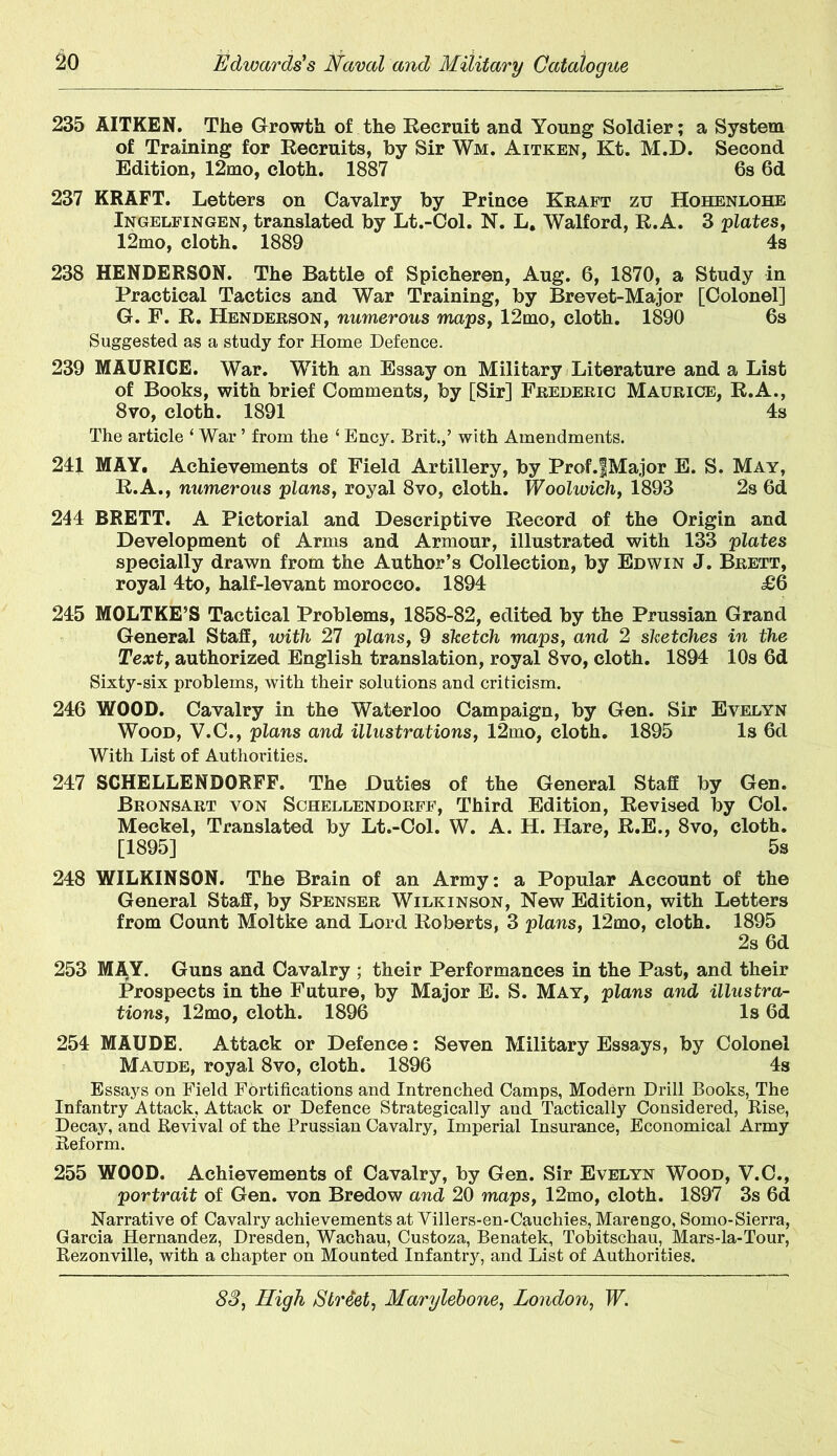 235 AITKEN. The Growth of the Recruit and Young Soldier; a System of Training for Recruits, by Sir Wm. Aitken, Kt. M.D. Second Edition, 12mo, cloth. 1887 6s 6d 237 KRAFT. Letters on Cavalry by Prince Kraft zu Hohenlohe Ingelfingen, translated by Lt.-Col. N. L. Walford, R.A. 3 plates, 12mo, cloth. 1889 4s 238 HENDERSON. The Battle of Spicheren, Aug. 6, 1870, a Study in Practical Tactics and War Training, by Brevet-Major [Colonel] G. F. R. Henderson, numerous maps, 12mo, cloth. 1890 6s Suggested as a study for Home Defence. 239 MAURICE. War. With an Essay on Military Literature and a List of Books, with brief Comments, by [Sir] Frederic Maurice, R.A., 8vo, cloth. 1891 4s The article ‘ War ’ from the 1 Ency. Brit.,’ with Amendments. 241 MAY. Achievements of Field Artillery, by Prof.fMajor E. S. May, R.A., numerous plans, royal 8vo, cloth. Woolwich, 1893 2s 6d 244 BRETT. A Pictorial and Descriptive Record of the Origin and Development of Arms and Armour, illustrated with 133 plates specially drawn from the Author’s Collection, by Edwin J. Brett, royal 4to, half-levant morocco. 1894 <£6 245 MOLTKE’S Tactical Problems, 1858-82, edited by the Prussian Grand General Staff, with 27 plans, 9 sketch maps, and 2 sketches in the Text, authorized English translation, royal 8vo, cloth. 1894 10s 6d Sixty-six problems, with their solutions and criticism. 246 WOOD. Cavalry in the Waterloo Campaign, by Gen. Sir Evelyn Wood, V.C., plans and illustrations, 12mo, cloth. 1895 Is 6d With List of Authorities. 247 SCHELLENDORFF. The Duties of the General Staff by Gen. Bronsart von Schellendorff, Third Edition, Revised by Col. Meckel, Translated by Lt.-Col. W. A. H. Hare, R.E., 8vo, cloth. [1895] 5s 248 WILKINSON. The Brain of an Army: a Popular Account of the General Staff, by Spenser Wilkinson, New Edition, with Letters from Count Moltke and Lord Roberts, 3 plans, 12mo, cloth. 1895 2s 6d 253 MAY. Guns and Cavalry ; their Performances in the Past, and their Prospects in the Future, by Major E. S. May, plans and illustra- tions, 12mo, cloth. 1896 Is 6d 254 MAUDE. Attack or Defence: Seven Military Essays, by Colonel Maude, royal 8vo, cloth. 1896 4s Essays on Field Fortifications and Intrenched Camps, Modern Drill Books, The Infantry Attack, Attack or Defence Strategically and Tactically Considered, Rise, Decay, and Revival of the Prussian Cavalry, Imperial Insurance, Economical Army Reform. 255 WOOD. Achievements of Cavalry, by Gen. Sir Evelyn Wood, V.C., portrait of Gen. von Bredow and 20 maps, 12mo, cloth. 1897 3s 6d Narrative of Cavalry achievements at Villers-en-Cauchies, Marengo, Somo-Sierra, Garcia Hernandez, Dresden, Wachau, Custoza, Benatek, Tobitschau, Mars-la-Tour, Rezonville, with a chapter on Mounted Infantry, and List of Authorities.