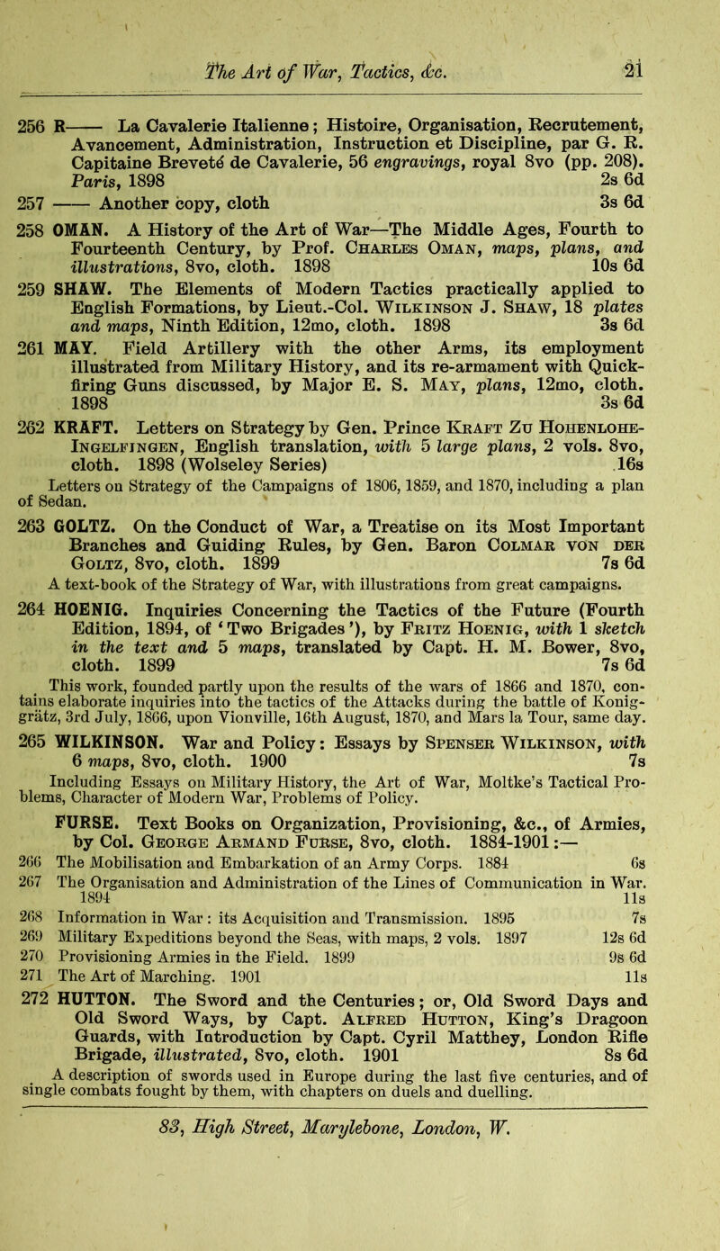 256 R La Cavalerie Italienne; Histoire, Organisation, Recrutement, Avancement, Administration, Instruction et Discipline, par G. R. Capitaine Brevets de Cavalerie, 56 engravings, royal 8vo (pp. 208). Paris, 1898 2s 6d 257 Another copy, cloth 3s 6d 258 OMAN. A History of the Art of War—The Middle Ages, Fourth to Fourteenth Century, by Prof. Charles Oman, maps, plans, and illustrations, 8vo, cloth. 1898 10s 6d 259 SHAW. The Elements of Modern Tactics practically applied to English Formations, by Lieut.-Col. Wilkinson J. Shaw, 18 plates and maps, Ninth Edition, 12mo, cloth. 1898 3s 6d 261 MAY. Field Artillery with the other Arms, its employment illustrated from Military History, and its re-armament with Quick- firing Guns discussed, by Major E. S. May, plans, 12mo, cloth. 1898 3s 6d 262 KRAFT. Letters on Strategy by Gen. Prince Kraft Zu Hohenlohe- Ingelfingen, English translation, with 5 large plans, 2 vols. 8vo, cloth. 1898 (Wolseley Series) 16s Letters on Strategy of the Campaigns of 1806,1859, and 1870, including a plan of Sedan. 263 GOLTZ. On the Conduct of War, a Treatise on its Most Important Branches and Guiding Rules, by Gen. Baron Colmar von der Goltz, 8vo, cloth. 1899 7s 6d A text-book of the Strategy of War, with illustrations from great campaigns. 264 HOENIG. Inquiries Concerning the Tactics of the Future (Fourth Edition, 1894, of ‘ Two Brigades ’), by Fritz Hoenig, with 1 sketch in the text and 5 maps, translated by Capt. H. M. Bower, 8vo, cloth. 1899 7s 6d This work, founded partly upon the results of the wars of 1866 and 1870, con- tains elaborate inquiries into the tactics of the Attacks during the battle of Konig- gratz, 3rd July, 1866, upon Yionville, 16th August, 1870, and Mars la Tour, same day. 265 WILKINSON. War and Policy: Essays by Spenser Wilkinson, with 6 maps, 8vo, cloth. 1900 7s Including Essays on Military History, the Art of War, Moltke’s Tactical Pro- blems, Character of Modern War, Problems of Policy. FURSE. Text Books on Organization, Provisioning, &c., of Armies, by Col. George Armand Furse, 8vo, cloth. 1884-1901 266 The Mobilisation and Embarkation of an Army Corps. 1884 6s 267 The Organisation and Administration of the Lines of Communication in War. 1894 11s 268 Information in War : its Acquisition and Transmission. 1895 7s 269 Military Expeditions beyond the Seas, with maps, 2 vols. 1897 12s 6d 270 Provisioning Armies in the Field. 1899 9s 6d 271 The Art of Marching. 1901 11s 272 HUTTON. The Sword and the Centuries; or, Old Sword Days and Old Sword Ways, by Capt. Alfred Hutton, King’s Dragoon Guards, with Introduction by Capt. Cyril Matthey, London Rifle Brigade, illustrated, 8vo, cloth. 1901 8s 6d A description of swords used in Europe during the last five centuries, and of single combats fought by them, with chapters on duels and duelling.