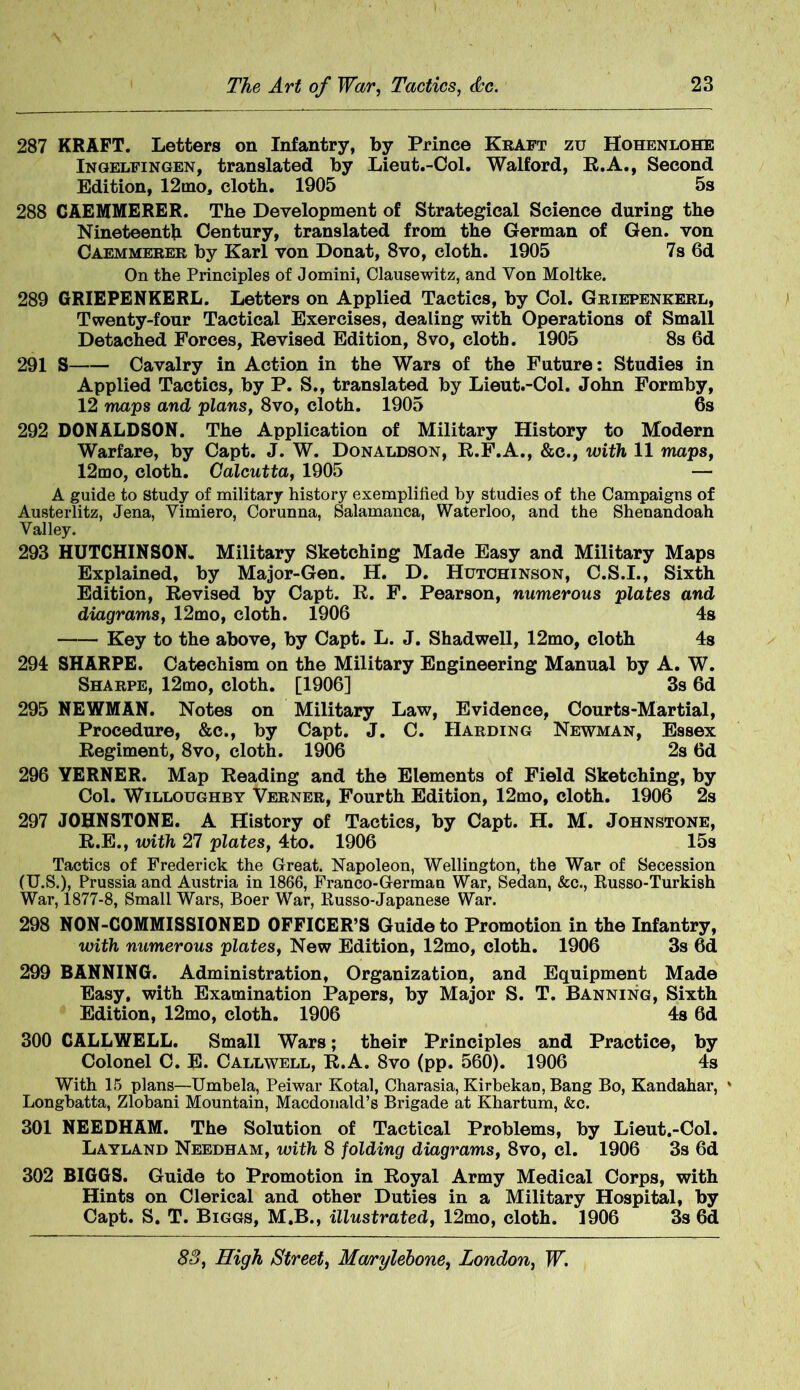 287 KRAFT. Letters on Infantry, by Prince Kraft zu Hohenlohe Ingelfingen, translated by Lieut.-Col. Walford, R.A., Second Edition, 12mo, cloth. 1905 5s 288 CAEMMERER. The Development of Strategical Science during the Nineteenth Century, translated from the German of Gen. von Caemmerer by Karl von Donat, 8vo, cloth. 1905 7s 6d On the Principles of Jomini, Clausewitz, and Yon Moltke. 289 GRIEPENKERL. Letters on Applied Tactics, by Col. Griepenkerl, Twenty-four Tactical Exercises, dealing with Operations of Small Detached Forces, Revised Edition, 8vo, cloth. 1905 8s 6d 291 S Cavalry in Action in the Wars of the Future: Studies in Applied Tactics, by P. S., translated by Lieut.-Col. John Formby, 12 maps and plans, 8vo, cloth. 1905 6s 292 DONALDSON. The Application of Military History to Modern Warfare, by Capt. J. W. Donaldson, R.F.A., &c., with 11 maps, 12mo, cloth. Calcutta, 1905 — A guide to Study of military history exemplified by studies of the Campaigns of Austerlitz, Jena, Vimiero, Corunna, Salamanca, Waterloo, and the Shenandoah Valley. 293 HUTCHINSON* Military Sketching Made Easy and Military Maps Explained, by Major-Gen. H. D. Hutchinson, C.S.I., Sixth Edition, Revised by Capt. R. F. Pearson, numerous plates and diagrams, 12mo, cloth. 1906 4s Key to the above, by Capt. L. J. Shadwell, 12mo, cloth 4s 294 SHARPE. Catechism on the Military Engineering Manual by A. W. Sharpe, 12mo, cloth. [1906] 3s 6d 295 NEWMAN. Notes on Military Law, Evidence, Courts-Martial, Procedure, &c., by Capt. J. C. Harding Newman, Essex Regiment, 8vo, cloth. 1906 2s 6d 296 YERNER. Map Reading and the Elements of Field Sketching, by Col. Willoughby Verner, Fourth Edition, 12mo, cloth. 1906 2s 297 JOHNSTONE. A History of Tactics, by Capt. H. M. Johnstone, R.E., with 27 plates, 4to. 1906 15s Tactics of Frederick the Great. Napoleon, Wellington, the War of Secession (U.S.), Prussia and Austria in 1866, Franco-German War, Sedan, &c., Russo-Turkish War, 1877-8, Small Wars, Boer War, Russo-Japanese War. 298 NON-COMMISSIONED OFFICER’S Guide to Promotion in the Infantry, with numerous plates, New Edition, 12mo, cloth. 1906 3s 6d 299 BANNING. Administration, Organization, and Equipment Made Easy, with Examination Papers, by Major S. T. Banning, Sixth Edition, 12mo, cloth. 1906 4s 6d 300 CALLWELL. Small Wars; their Principles and Practice, by Colonel C. E. Callwell, R.A. 8vo (pp. 560). 1906 4s With 15 plans—Umbela, Peiwar Kotal, Charasia, KirbekaD, Bang Bo, Kandahar, * Longbatta, Zlobani Mountain, Macdonald’s Brigade at Khartum, &c. 301 NEEDHAM. The Solution of Tactical Problems, by Lieut.-Col. Layland Needham, with 8 folding diagrams, 8vo, cl. 1906 3s 6d 302 BIGGS. Guide to Promotion in Royal Army Medical Corps, with Hints on Clerical and other Duties in a Military Hospital, by Capt. S. T. Biggs, M.B., illustrated, 12mo, cloth. 1906 3s 6d