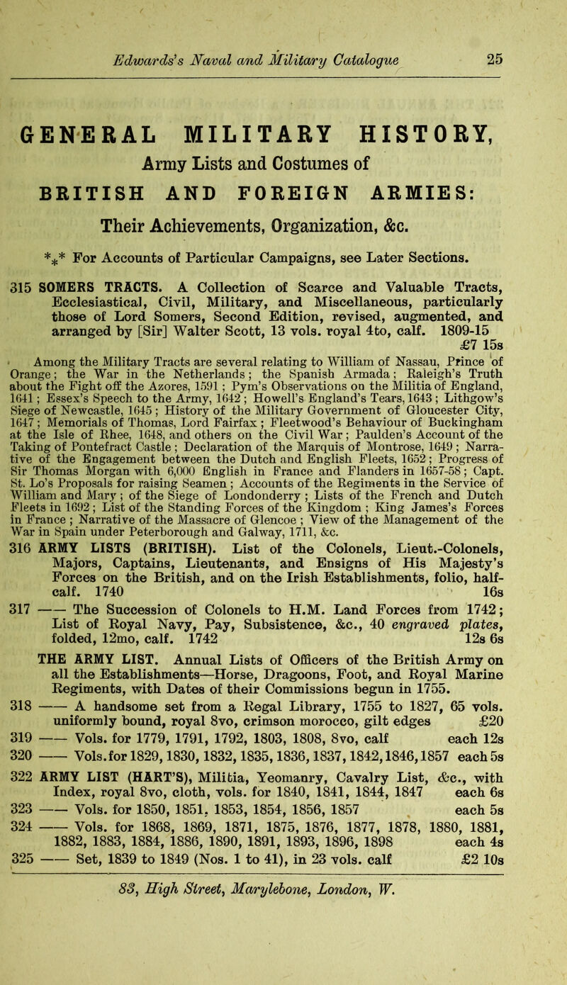 r GENERAL MILITARY HISTORY, Army Lists and Costumes of BRITISH AND FOREIGN ARMIES: Their Achievements, Organization, &c. *** For Accounts of Particular Campaigns, see Later Sections. 315 SOMERS TRACTS. A Collection of Scarce and Valuable Tracts, Ecclesiastical, Civil, Military, and Miscellaneous, particularly those of Lord Somers, Second Edition, revised, augmented, and arranged by [Sir] Walter Scott, 13 vols. royal 4to, calf. 1809-15 £7 15s Among the Military Tracts are several relating to William of Nassau, Prince of Orange; the War in the Netherlands; the Spanish Armada; Raleigh’s Truth about the Fight off the Azores, 1591; Pym’s Observations on the Militia of England, 1641; Essex’s Speech to the Army, 1642 ; Howell’s England’s Tears, 1643 ; Lithgow’s Siege of Newcastle, 1645; History of the Military Government of Gloucester City, 1647; Memorials of Thomas, Lord Fairfax ; Fleetwood’s Behaviour of Buckingham at the Isle of Rhee, 1648, and others on the Civil War ; Paulden’s Account of the Taking of Pontefract Castle ; Declaration of the Marquis of Montrose, 1649 ; Narra- tive of the Engagement between the Dutch and English Fleets, 1652; Progress of Sir Thomas Morgan with 6,000 English in France and Flanders in 1657-58; Capt. St. Lo’s Proposals for raising Seamen ; Accounts of the Regiments in the Service of William and Mary ; of the Siege of Londonderry ; Lists of the French and Dutch Fleets in 1692 ; List of the Standing Forces of the Kingdom ; King James’s Forces in France ; Narrative of the Massacre of Glencoe ; View of the Management of the War in Spain under Peterborough and Galway, 1711, &c. 316 ARMY LISTS (BRITISH). List of the Colonels, Lieut.-Colonels, Majors, Captains, Lieutenants, and Ensigns of His Majesty’s Forces on the British, and on the Irish Establishments, folio, half- calf. 1740 16s 317 The Succession of Colonels to H.M. Land Forces from 1742; List of Royal Navy, Pay, Subsistence, &c., 40 engraved plates, folded, 12mo, calf. 1742 12s 6s THE ARMY LIST. Annual Lists of Officers of the British Army on all the Establishments—Horse, Dragoons, Foot, and Royal Marine Regiments, with Dates of their Commissions begun in 1755. 318 A handsome set from a Regal Library, 1755 to 1827, 65 vols. uniformly bound, royal 8vo, crimson morocco, gilt edges £20 319 vols. for 1779, 1791, 1792, 1803, 1808, 8vo, calf each 12s 320 Vols.for 1829,1830,1832,1835,1836,1837,1842,1846,1857 each 5s 322 ARMY LIST (HART’S), Militia, Yeomanry, Cavalry List, &c., with Index, royal 8vo, cloth, vols. for 1840, 1841, 1844, 1847 each 6s 323 Vols. for 1850, 1851. 1853, 1854, 1856, 1857 each 5s 324 Vols. for 1868, 1869, 1871, 1875, 1876, 1877, 1878, 1880, 1881, 1882, 1883, 1884, 1886, 1890, 1891, 1893, 1896, 1898 each 4s 325 Set, 1839 to 1849 (Nos. 1 to 41), in 23 vols. calf £2 10s