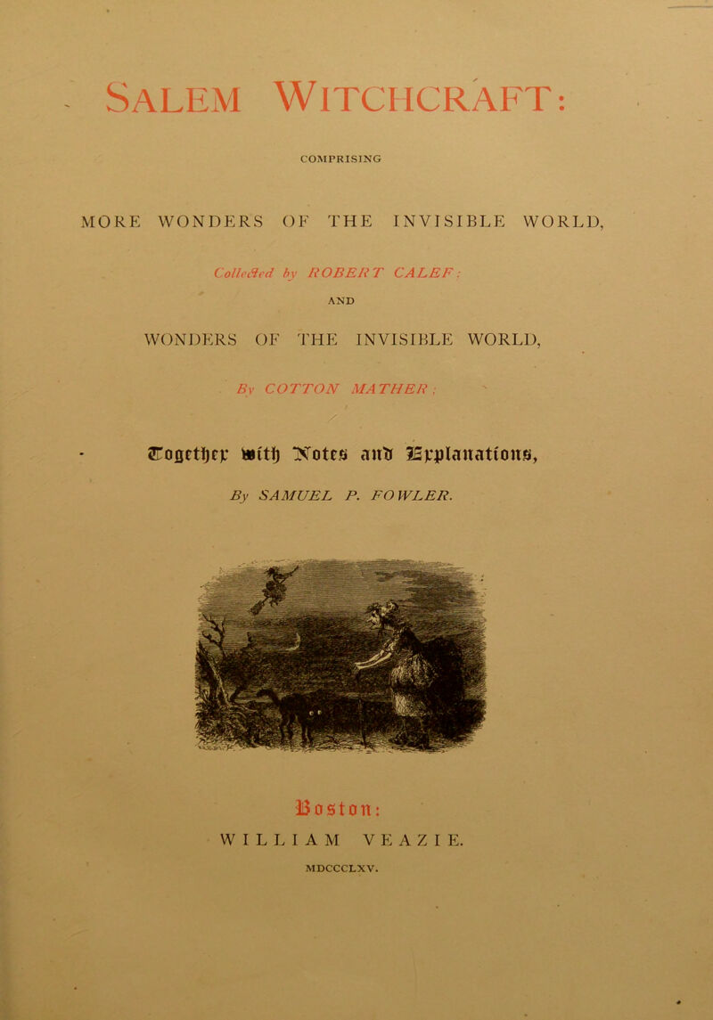 COMPRISING MORE WONDER'S OF THE INVISIBLE WORLD, Collected by ROBERT CALEF: AND WONDERS OF THE INVISIBLE WORLD, By COTTON MATHER; / tCouctljcv fcttlj Notes autr SSjqpIanattous, By SAMUEL P. FOWLER. Boston: WILLIAM V E A Z I E. MDCCCLXV.