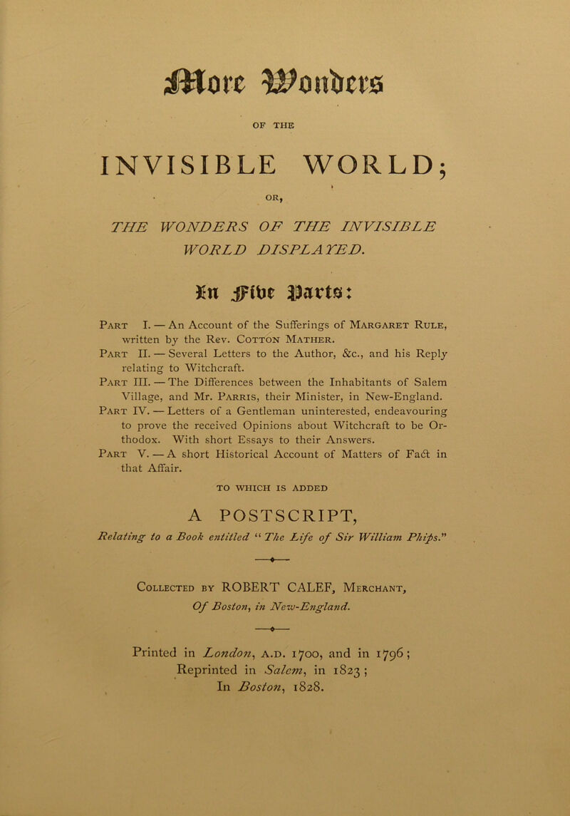 iHorc Member* OF THE INVISIBLE WORLD; > OR, THE WONDERS OF THE INVISIBLE WORLD DISPLAYED. ifn jFttie JJarts: Part I. — An Account of the Sufferings of Margaret Rule, written by the Rev. Cotton Mather. Part II. — Several Letters to the Author, &c., and his Reply relating to Witchcraft. Part III. — The Differences between the Inhabitants of Salem Village, and Mr. Parris, their Minister, in New-England. Part IV. — Letters of a Gentleman uninterested, endeavouring to prove the received Opinions about Witchcraft to be Or- thodox. With short Essays to their Answers. Part V.—A short Historical Account of Matters of Fa6t in that Affair. TO WHICH IS ADDED A POSTSCRIPT, Relating to a Book etititled “ The Rife of Sir William Phifis.” Collected by ROBERT CALEF, Merchant, Of Boston, in Nero-England. Printed in London, a.d. 1700, and in 1796; Reprinted in Salem, in 1823 ; In Boston, 1828.