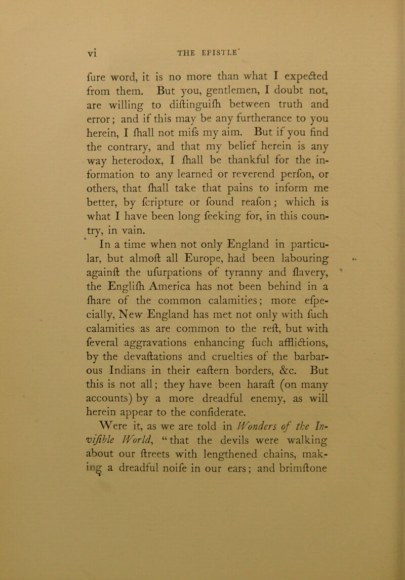 THE EPISTLE' fure word, it is no more than what I expeded from them. But you, gentlemen, I doubt not, are willing to diftinguifh between truth and error; and if this may be any furtherance to you herein, I fhall not mifs my aim. But if you find the contrary, and that my belief herein is any way heterodox, I fhall be thankful for the in- formation to any learned or reverend perfon, or others, that fhall take that pains to inform me better, by fcripture or found reafon; which is what I have been long feeking for, in this coun- try, in vain. In a time when not only England in particu- lar, but almoft all Europe, had been labouring againft the ufurpations of tyranny and flavery, the Englifh America has not been behind in a fhare of the common calamities; more efpe- cially, New England has met not only with fuch calamities as are common to the reft, but with feveral aggravations enhancing fuch afflidions, by the devaftations and cruelties of the barbar- ous Indians in their eaftern borders, &c. But this is not all; they have been haraft (on many accounts) by a more dreadful enemy, as will herein appear to the confiderate. Were it, as we are told in IVonders of the In- vifihle IVorld, “that the devils were walking about our ftreets with lengthened chains, mak- ing a dreadful noife in our ears; and brimftone