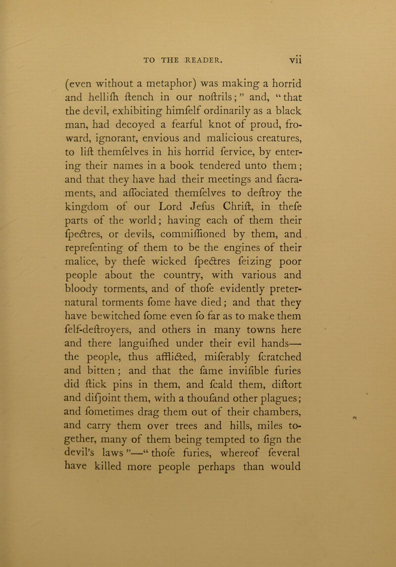 (even without a metaphor) was making a horrid and hellifti ftench in our noftrils;” and, “that the devil, exhibiting himfelf ordinarily as a black man, had decoyed a fearful knot of proud, fro- ward, ignorant, envious and malicious creatures, to lift themfelves in his horrid fervice, by enter- ing their names in a book tendered unto them; and that they have had their meetings and facra- ments, and aftociated themfelves to deftroy the kingdom of our Lord Jefus Chrift, in thefe parts of the world; having each of them their fpecftres, or devils, commiftioned by them, and reprefenting of them to be the engines of their malice, by thefe wicked fpe&res feizing poor people about the country, with various and bloody torments, and of thofe evidently preter- natural torments fome have died; and that they have bewitched fome even fo far as to make them felf-deftroyers, and others in many towns here and there languifhed under their evil hands—• the people, thus afftidled, miferably fcratched and bitten; and that the fame inviftble furies did ftick pins in them, and fcald them, diftort and difjoint them, with a thoufand other plagues; and fometimes drag them out of their chambers, and carry them over trees and hills, miles to- gether, many of them being tempted to lign the devil’s laws ”—“ thofe furies, whereof feveral have killed more people perhaps than would