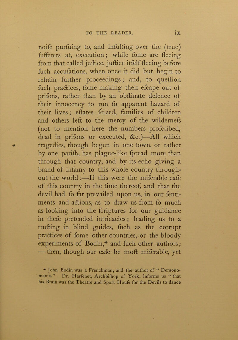 noife purfuing to, and infulting over the (true) fufferers at, execution; while Tome are fleeing from that called juftice, juftice itfelf fleeing before fuch accufations, when once it did but begin to refrain further proceedings; and, to queftion fuch practices, fome making their efcape out of prifons, rather than by an obftinate defence of their innocency to run fo apparent hazard of their lives; eftates feized, families of children and others left to the mercy of the wildernefs (not to mention here the numbers profcribed, dead in prifons or executed, &c.)—All which tragedies, though begun in one town, or rather by one parifh, has plague-like fpread more than through that country, and by its echo giving a brand of infamy to this whole country through- out the world :—If this were the miferable cafe of this country in the time thereof, and that the devil had fo far prevailed upon us, in our fenti- ments and adtions, as to draw us from fo much as looking into the fcriptures for our guidance in thefe pretended intricacies; leading us to a trufting in blind guides, fuch as the corrupt pra&ices of fome other countries, or the bloody experiments of Bodin,* and fuch other authors; — then, though our cafe be moft miferable, yet * John Bodin was a Frenchman, and the author of “ Demono- mania.” Dr. Harfenet, Archbifhop of York, informs us “ that his Brain was the Theatre and Sport-Houfe for the Devils to dance