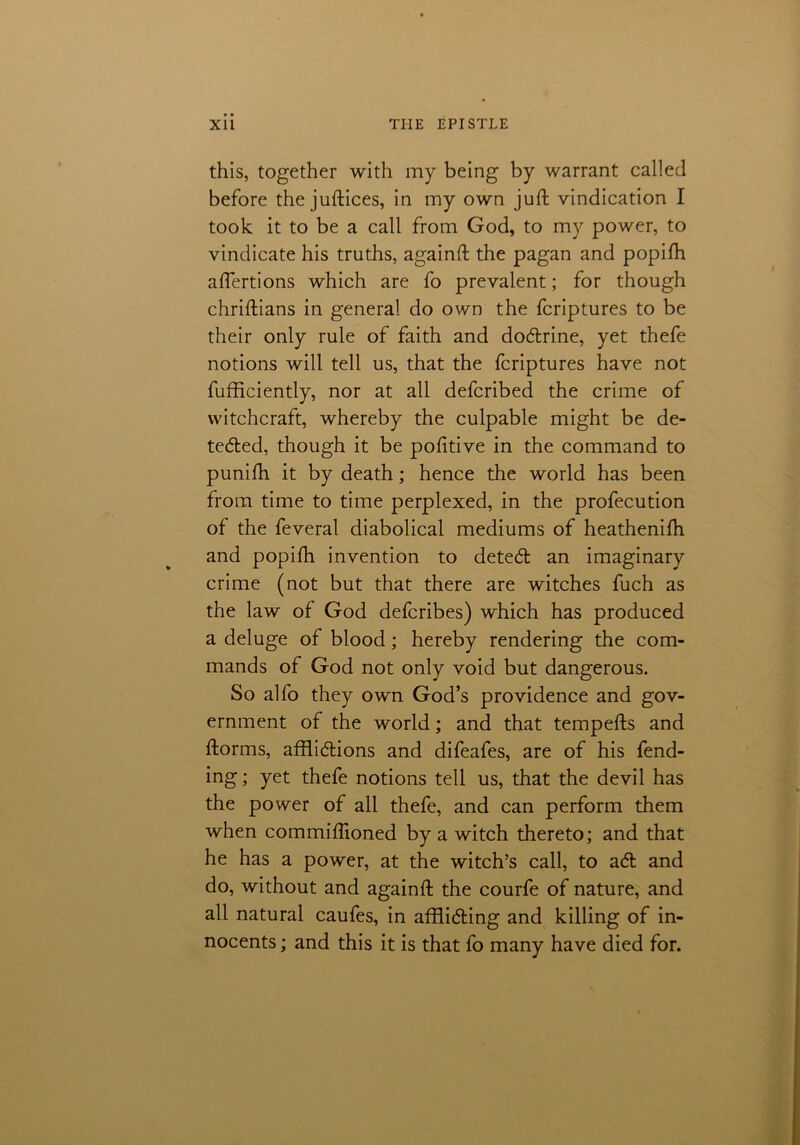 this, together with my being by warrant called before the juftices, in my own juft vindication I took it to be a call from God, to my power, to vindicate his truths, againft the pagan and popifh aftertions which are fo prevalent; for though chriftians in general do own the fcriptures to be their only rule of faith and doCtrine, yet thefe notions will tell us, that the fcriptures have not fufficiently, nor at all defcribed the crime of witchcraft, whereby the culpable might be de- tected, though it be pofitive in the command to punifh it by death; hence the world has been from time to time perplexed, in the profecution of the feveral diabolical mediums of heathenifti and popifti invention to deteCt an imaginary crime (not but that there are witches fuch as the law of God defcribes) which has produced a deluge of blood; hereby rendering the com- mands of God not only void but dangerous. So alfo they own God’s providence and gov- ernment of the world; and that tempefts and ftorms, afflictions and difeafes, are of his fend- ing ; yet thefe notions tell us, that the devil has the power of all thefe, and can perform them when commiftioned by a witch thereto; and that he has a power, at the witch’s call, to aCt and do, without and againft the courfe of nature, and all natural caufes, in afflicting and killing of in- nocents ; and this it is that fo many have died for.