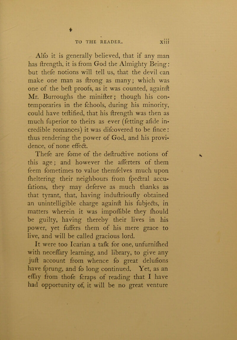 Alfo it is generally believed, that if any man has ftrength, it is from God the Almighty Being: but thefe notions will tell us, that the devil can make one man as ftrong as many; which was one of the beft proofs, as it was counted, againft Mr. Burroughs the minifter; though his con- temporaries in the fchools, during his minority, could have teftified, that his ftrength was then as much fuperior to theirs as ever (fetting aftde in- credible romances) it was difcovered to be fmce: thus rendering the power of God, and his provi- dence, of none effedt. Thefe are fome of the deftrudtive notions of this age; and however the afferters of them feem fometimes to value themfelves much upon fheltering their neighbours from fpedtral accu- fations, they may deferve as much thanks as that tyrant, that, having induftrioufly obtained an unintelligible charge againft his fubje&s, in matters wherein it was impoflible they fhould be guilty, having thereby their lives in his power, yet fuffers them of his mere grace to live, and will be called gracious lord. It were too Icarian a talk for one, unfurnifhed with neceftary learning, and library, to give any juft account from whence fo great delufions have fprung, and fo long continued. Yet, as an eftay from thofe fcraps of reading that I have had opportunity of’ it will be no great venture