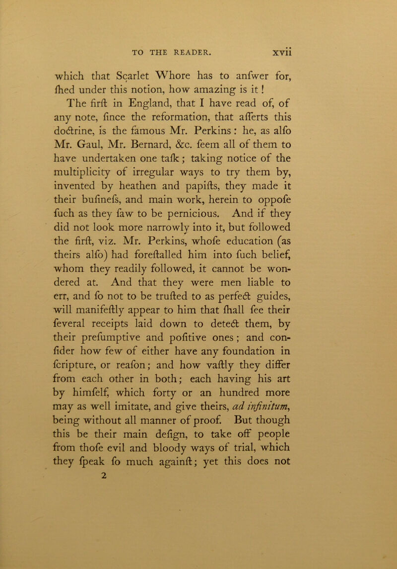 which that Scarlet Whore has to anfwer for, Ihed under this notion, how amazing is it! The firfh in England, that I have read of, of any note, fince the reformation, that aflerts this dodrine, is the famous Mr. Perkins : he, as alfo Mr. Gaul, Mr. Bernard, &c. feem all of them to have undertaken one talk; taking notice of the multiplicity of irregular ways to try them by, invented by heathen and papifts, they made it their bulinefs, and main work, herein to oppofe fuch as they faw to be pernicious. And if they did not look more narrowly into it, but followed the firft, viz. Mr. Perkins, whofe education (as theirs alfo) had foreftalled him into fuch belief, whom they readily followed, it cannot be won- dered at. And that they were men liable to err, and fo not to be trufted to as perfed guides, will manifestly appear to him that Ihall fee their feveral receipts laid down to deted them, by their prefumptive and pofitive ones ; and con- lider how few of either have any foundation in fcripture, or reafon; and how vaftly they differ from each other in both; each having his art by himfelf, which forty or an hundred more may as well imitate, and give theirs, ad infinitum, being without all manner of proof. But though this be their main defign, to take off people from thofe evil and bloody ways of trial, which they {peak fo much againft; yet this does not 2