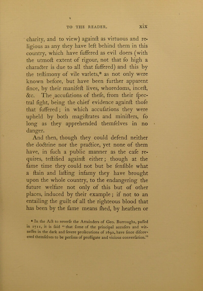 charity, and to view) againft as virtuous and re- ligious as any they have left behind them in this country, which have fuffered as evil doers (with the utmoft extent of rigour, not that fo high a charader is due to all that fuffered) and this by the teftimony of vile varlets,* as not only were known before, but have been further apparent fince, by their manifeft lives, whoredoms, inceif, &c. The accufations of thefe, from their fpec- tral fight, being the chief evidence againft thofe that fuffered; in which accufations they were upheld by both magiftrates and minifters, fo long as they apprehended themfelves in no danger. And then, though they could defend neither the dodrine nor the pradice, yet none of them have, in fuch a public manner as the cafe re- quires, teftified againft either; though at the fame time they could not but be fenfible what a ftain and lafting infamy they have brought upon the whole country, to the endangering the future welfare not only of this but of other places, induced by their example; if not to an entailing the guilt of all the righteous blood that has been by the fame means fhed, by heathen or * In the A£t to reverfe the Attainders of Geo. Burroughs, pafled in 1711, it is faid “that fome of the principal accufers and wit- nefles in the dark and fevere profecutions of 1692, have fince difcov- ered themfelves to be perfons of profligate and vicious converfation.”