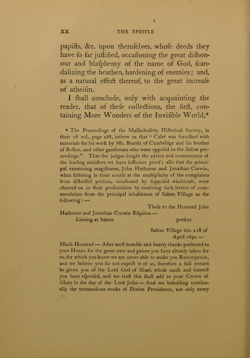 * XX THE EPISTLE papifts, &c. upon themfelves, whofe deeds they have fo far justified, occafioning the great difhon- our and blafphemy of the name of God, fcan- dalizing the heathen, hardening of enemies; and, as a natural effedt thereof, to the great increafe of atheifm. I fhall conclude, only with acquainting the reader, that of thefe collections, the firffc, con- taining More Wonders of the Invifible World,* * The Proceedings of the MalTachufetts Hiftorical Society, in their ift vol., page 288, inform us that “ Calef was furnifhed with materials for his work by Mr. Brattle of Cambridge and his brother of Bofton, and other gentlemen who were oppofed to the Salem pro- ceedings.” That the judges fought the advice and countenance of the leading minifters we have fufficient proof; alfo that the princi- pal examining magiftrates, John Hathorne and Jonathan Corwin, when faltering in their courfe at the multiplicity of the complaints from diltrelTed perfons, occalioned by fuppofed witchcraft, were cheered on in their profecutions by receiving fuch letters of com- mendation from the principal inhabitants of Salem Village as the following : — Thefe to the Honered John Hathorne and Jonathan Corwin Efquires — Lieuing at Salem prefent. Salem Village this 21ft of April 1692 — Much Honered — After moll humble and hearty thanks prefented to your Honrs, for the great care and paines you have already taken for us, for which you know we are never able to make you Recompence, and we believe you do hot expeft it of us, therefore a full reward be given you of the Lord God of Ifrael, whofe caufe and intereft you have efpoufed, and we truft this fhall add to your Crown of Glory in the day of the Lord Jefus—And we beholding continu- ally the tremendious works of Divine Providence, not only every