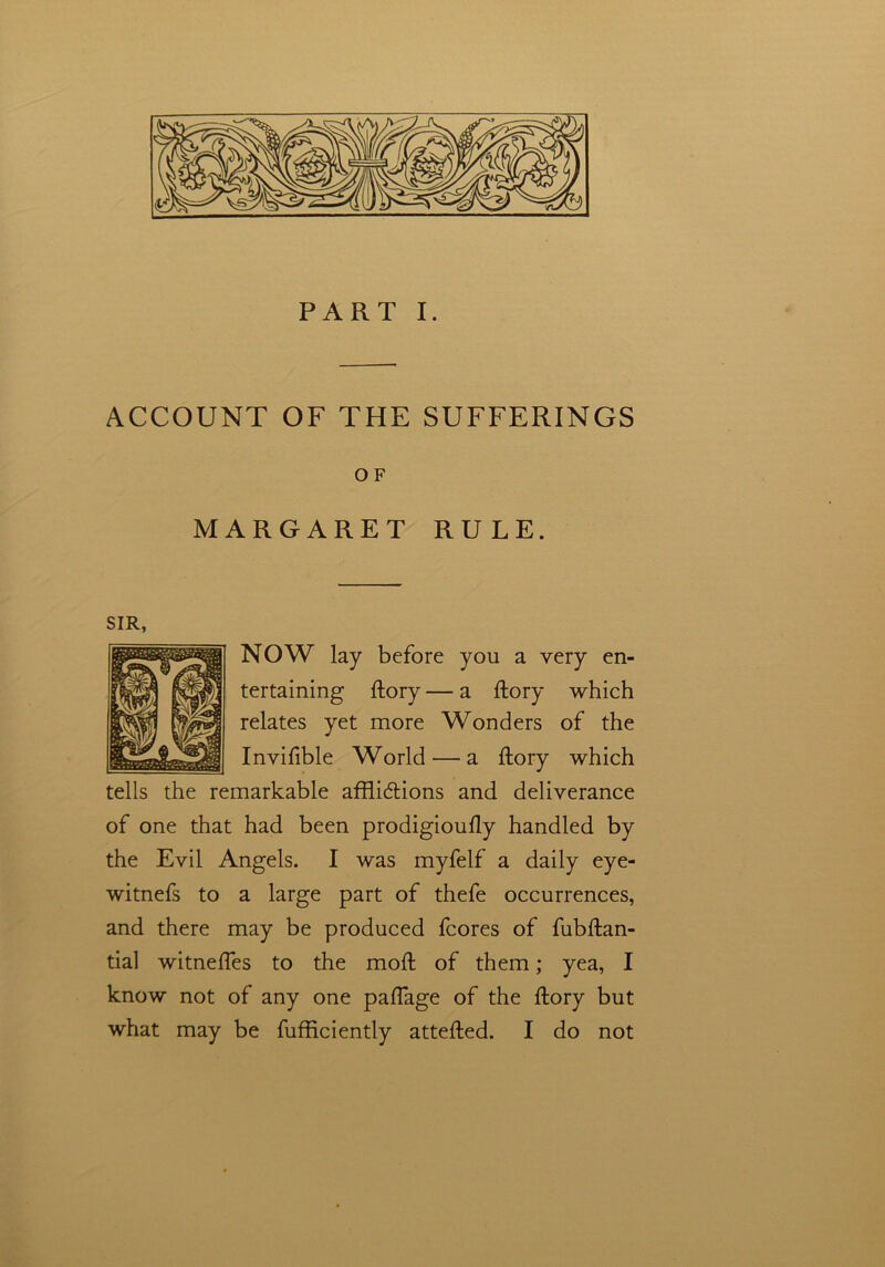 PART I. ACCOUNT OF THE SUFFERINGS OF MARGARET RULE. NOW lay before you a very en- tertaining ftory — a ftory which relates yet more Wonders of the Invifible World — a ftory which tells the remarkable afflidtions and deliverance of one that had been prodigioufly handled by the Evil Angels. I was myfelf a daily eye- witnefs to a large part of thefe occurrences, and there may be produced fcores of fubftan- tial witneffes to the moft of them; yea, I know not of any one paftage of the ftory but what may be fufficiently attefted. I do not SIR,