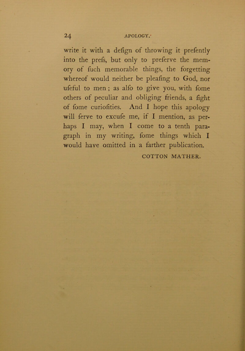 write it with a defign of throwing it prefently into the prefs, but only to preferve the mem- ory of fuch memorable things, the forgetting whereof would neither be pleafing to God, nor ufeful to men ; as alfo to give you, with fome others of peculiar and obliging friends, a fight of fome curiofities. And I hope this apology will ferve to excufe me, if I mention, as per- haps I may, when I come to a tenth para- graph in my writing, fome things which I would have omitted in a farther publication. COTTON MATHER.