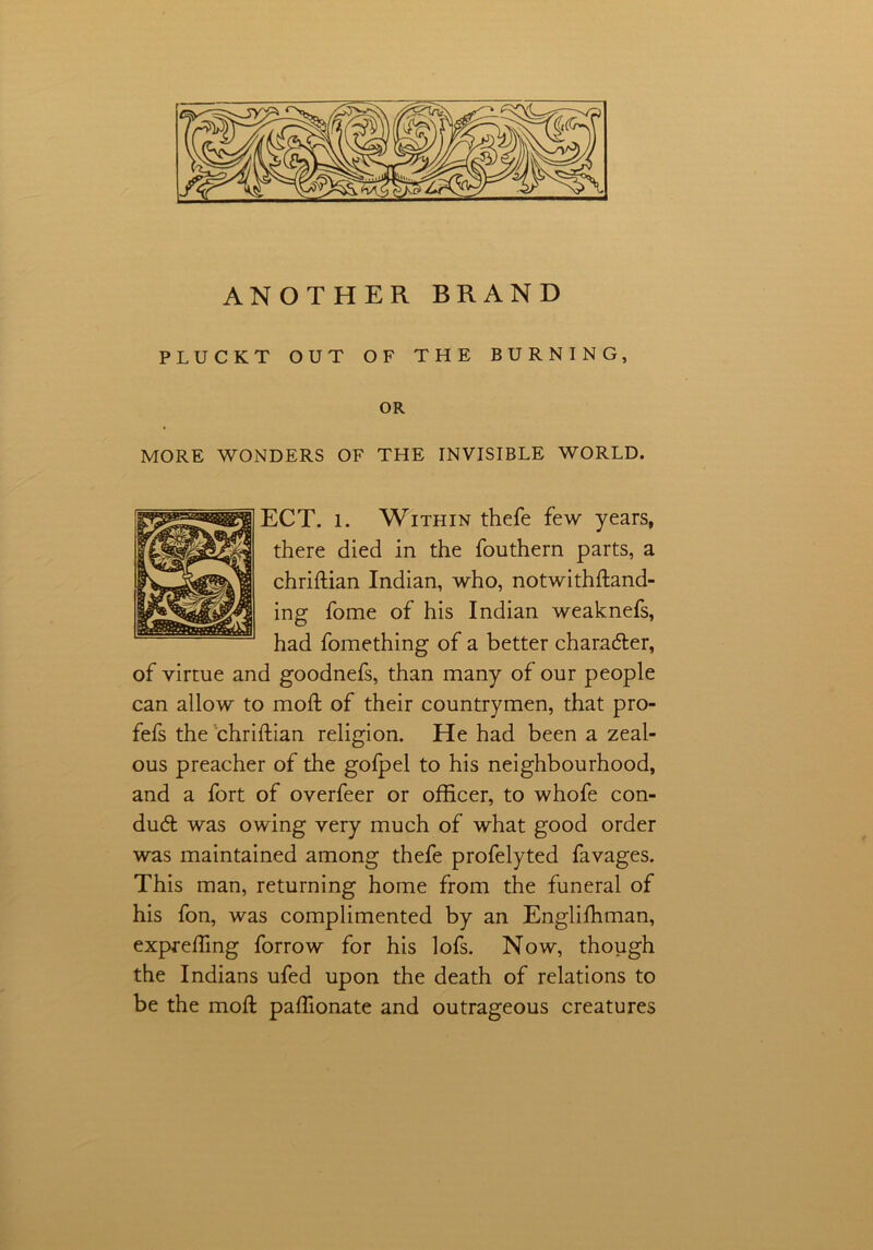 ANOTHER BRAND PLUCKT OUT OF THE BURNING, OR MORE WONDERS OF THE INVISIBLE WORLD. ECT. l. Within thefe few years, there died in the fouthern parts, a chriftian Indian, who, notwithstand- ing fome of his Indian weaknefs, had fomething of a better character, of virtue and goodnefs, than many of our people can allow to moll of their countrymen, that pro- fefs the chriftian religion. He had been a zeal- ous preacher of the gofpel to his neighbourhood, and a fort of overfeer or officer, to whofe con- duct was owing very much of what good order was maintained among thefe profelyted favages. This man, returning home from the funeral of his fon, was complimented by an Englishman, exprefling forrow for his lofs. Now, though the Indians ufed upon the death of relations to be the moil paffionate and outrageous creatures