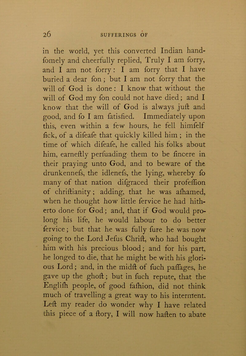 in the world, yet this converted Indian hand- fomely and cheerfully replied, Truly I am forry, and I am not forry : I am forry that I have buried a dear fon; but I am not forry that the will of God is done : I know that without the will of God my fon could not have died; and I know that the will of God is always juft and good, and fo I am fatisfied. Immediately upon this, even within a few hours, he fell himfelf fick, of a difeafe that quickly killed him ; in the time of which difeafe, he called his folks about him, earneftly perfuading them to be fincere in their praying unto God, and to beware of the drunkennefs, the idlenefs, the lying, whereby fo many of that nation difgraced their profeflion of chriftianity ; adding, that he was afhamed, when he thought how little fervice he had hith- erto done for God; and, that if God would pro- long his life, he would labour to do better fervice; but that he was fully fure he was now going to the Lord Jefus Chrift, who had bought him with his precious blood; and for his part, he longed to die, that he might be with his glori- ous Lord; and, in the midft of fuch paflages, he gave up the ghoft; but in fuch repute, that the Englifh people,, of good fafhion, did not think much of travelling a great way to his interment. Left my reader do wonder why I have related this piece of a ftory, I will now haften to abate