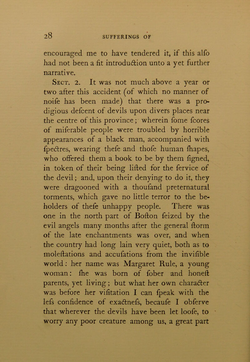 encouraged me to have tendered it, if this alfo had not been a fit introduction unto a yet further narrative. Sect. 2. It was not much above a year or two after this accident (of which no manner of noife has been made) that there was a pro- digious defcent of devils upon divers places near the centre of this province; wherein fome fcores of miferable people were troubled by horrible appearances of a black man, accompanied with fpedtres, wearing thefe and thofe human fhapes, who offered them a book to be by them figned, in token of their being lifted for the fervice of the devil; and, upon their denying to do it, they were dragooned with a thoufand preternatural torments, which gave no little terror to the be- holders of thefe unhappy people. There was one in the north part of Bofton feized by the evil angels many months after the general ftorm of the late enchantments was over, and when the country had long lain very quiet, both as to moleftations and accufations from the invifible world: her name was Margaret Rule, a young woman: fhe was bom of fober and honeft parents, yet living; but what her own character was before her vifttation I can fpeak with the lefs confidence of exa&nefs, becaufe I obferve that wherever the devils have been let loofe, to * worry any poor creature among us, a great part