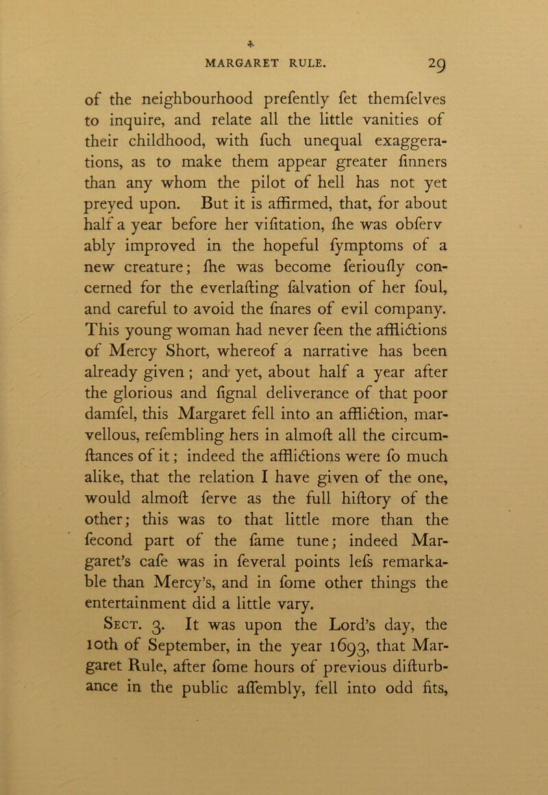 of the neighbourhood prefently fet themfelves to inquire, and relate all the little vanities of their childhood, with fuch unequal exaggera- tions, as to make them appear greater finners than any whom the pilot of hell has not yet preyed upon. But it is affirmed, that, for about half a year before her vifitation, fhe was obferv ably improved in the hopeful fymptoms of a new creature; fhe was become ferioufly con- cerned for the everlaffing falvation of her foul, and careful to avoid the fnares of evil company. This young woman had never feen the afflictions of Mercy Short, whereof a narrative has been already given; and yet, about half a year after the glorious and fignal deliverance of that poor damfel, this Margaret fell into an affliction, mar- vellous, refembling hers in almoft all the circum- ftances of it; indeed the afflictions were fo much alike, that the relation I have given of the one, would almoft ferve as the full hiftory of the other; this was to that little more than the fecond part of the fame tune; indeed Mar- garet’s cafe was in feveral points lefs remarka- ble than Mercy’s, and in fome other things the entertainment did a little vary. Sect. 3. It was upon the Lord’s day, the 10th of September, in the year 1693, that Mar- garet Rule, after fome hours of previous diflurb- ance in the public affembly, fell into odd fits,