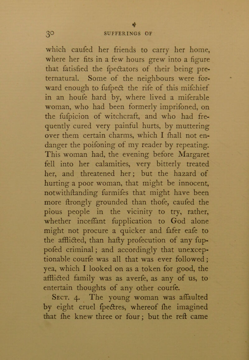 * 3O SUFFERINGS OF which caufed her friends to carry her home, where her fits in a few hours grew into a figure that fatisfied the Speftators of their being pre- ternatural. Some of the neighbours were for- ward enough to fufpedl the rife of this mifchief in an houfe hard by, where lived a miferable woman, who had been formerly imprifoned, on the fulpicion of witchcraft, and who had fre- quently cured very painful hurts, by muttering over them certain charms, which I fhall not en- danger the poifoning of my reader by repeating. This woman had, the evening before Margaret fell into her calamities, very bitterly treated her, and threatened her; but the hazard of hurting a poor woman, that might be innocent, notwithstanding furmifes that might have been more ftrongly grounded than thofe, caufed the pious people in the vicinity to try, rather, whether incefiant Supplication to God atone might not procure a quicker and fafer eafe to the afflicted, than hafty profecution of any fup- pofed criminal; and accordingly that unexcep- tionable courfe was all that was ever followed; yea, which I looked on as a token for good, the afflicted family was as averfe, as any of us, to entertain thoughts of any other courfe. Sect. 4. The young woman was afiaulted by eight cruel Spe&res, whereof She imagined that She knew three or four; but the reft came