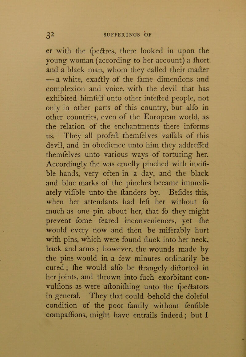 er with the fpe<5tres, there looked in upon the young woman (according to her account) a fhort. and a black man, whom they called their matter — a white, exadlly of the fame dimenfions and complexion and voice, with the devil that has exhibited himfelf unto other infefted people, not only in other parts of this country, but alfo in other countries, even of the European world, as the relation of the enchantments there informs us. They all profeft themfelves vaffals of this devil, and in obedience unto him they addrefled themfelves unto various ways of torturing her. Accordingly fhe was cruelly pinched with invifi- ble hands, very often in a day, and the black and blue marks of the pinches became immedi- ately vifible unto the handers by. Befides this, when her attendants had left her without fo much as one pin about her, that fo they might prevent fome feared inconveniences, yet fhe would every now and then be miferably hurt with pins, which were found ftuck into her neck, back and arms; however, the wounds made by the pins would in a few minutes ordinarily be cured; fhe would alfo be ftrangely diftorted in her joints, and thrown into fuch exorbitant con- vulfions as were aftonifhing unto the fpedators in general. They that could behold the doleful condition of the poor family without fenfible companions, might have entrails indeed; but I