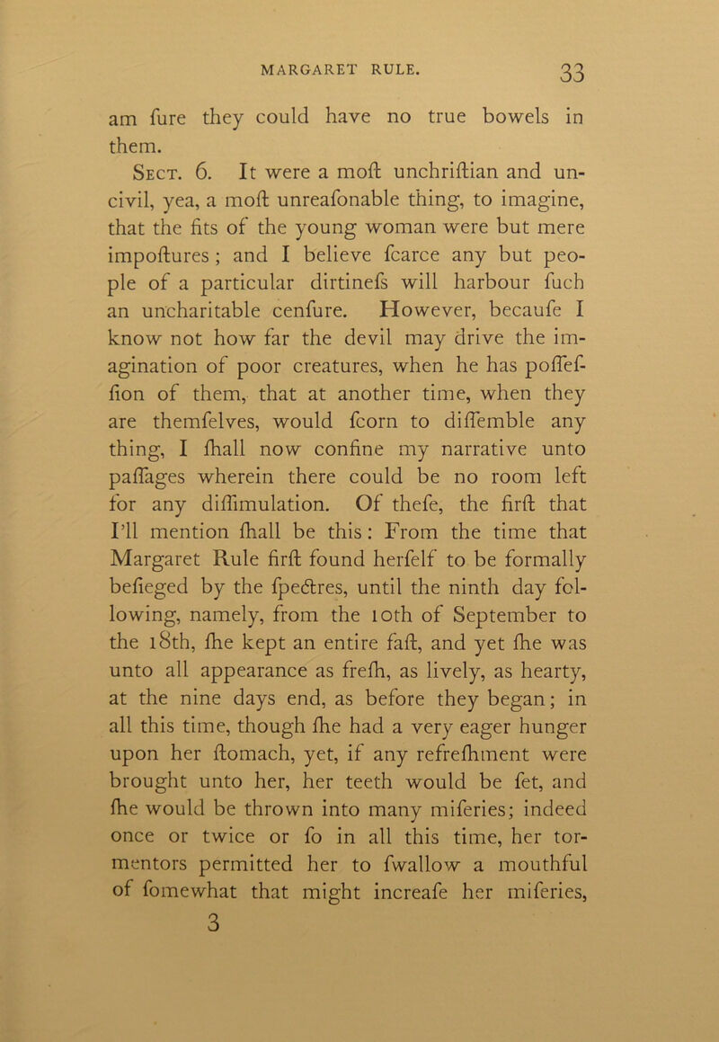 am fure they could have no true bowels in them. Sect. 6. It were a moft unchriftian and un- civil, yea, a mod unreafonable thing, to imagine, that the fits of the young woman were but mere impoftures; and I believe fcarce any but peo- ple of a particular dirtinefs will harbour fuch an uncharitable cenfure. However, becaufe I know not how far the devil may drive the im- agination of poor creatures, when he has poftef- fion of them, that at another time, when they are themfelves, would fcorn to diftemble any thing, I fhall now confine my narrative unto pafiages wherein there could be no room left for any diflimulation. Of thefe, the firft that I’ll mention fhall be this: From the time that Margaret Rule firft found herfelf to be formally befieged by the fpe&res, until the ninth day fol- lowing, namely, from the loth of September to the 18th, fhe kept an entire faft, and yet ftie was unto all appearance as frefh, as lively, as hearty, at the nine days end, as before they began; in all this time, though fhe had a very eager hunger upon her ftomach, yet, if any refrefhment were brought unto her, her teeth would be fet, and fhe would be thrown into many miferies; indeed once or twice or fo in all this time, her tor- mentors permitted her to fwallow a mouthful of fomewhat that might increafe her miferies, 3