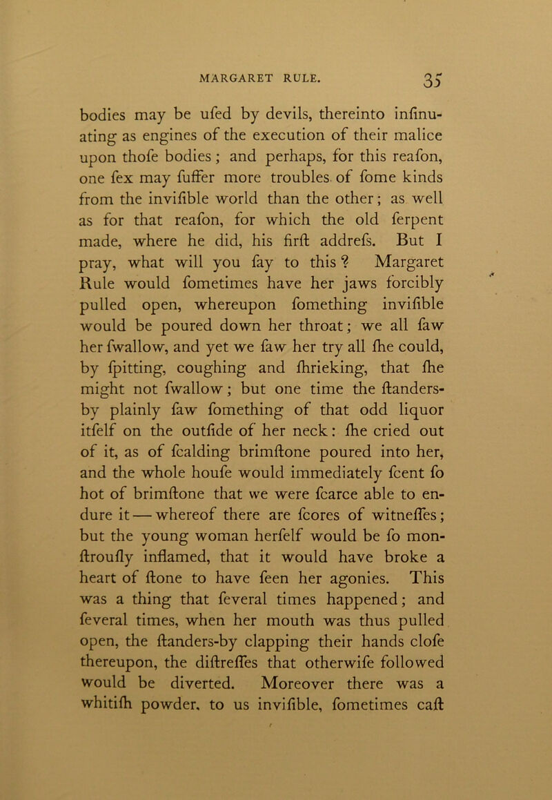 bodies may be ufed by devils, thereinto inflnu- ating as engines of the execution of their malice upon thofe bodies; and perhaps, for this reafon, one fex may fuffer more troubles of fome kinds from the invifible world than the other; as well as for that reafon, for which the old ferpent made, where he did, his firft addrefs. But I pray, what will you fay to this % Margaret Rule would fometimes have her jaws forcibly pulled open, whereupon fomething invifible would be poured down her throat; we all faw her fwallow, and yet we faw her try all fhe could, by fpitting, coughing and fhrieking, that fhe might not fwallow; but one time the ftanders- by plainly faw fomething of that odd liquor itfelf on the outfide of her neck: fhe cried out of it, as of fcalding brimffone poured into her, and the whole houfe would immediately fcent fo hot of brimftone that we were fcarce able to en- dure it — whereof there are fcores of witneffes; but the young woman herfelf would be fo mon- ftroufly inflamed, that it would have broke a heart of ftone to have feen her agonies. This was a thing that feveral times happened; and feveral times, when her mouth was thus pulled open, the ftanders-by clapping their hands clofe thereupon, the diftrefles that otherwife followed would be diverted. Moreover there was a whitifh powder, to us invifible, fometimes call