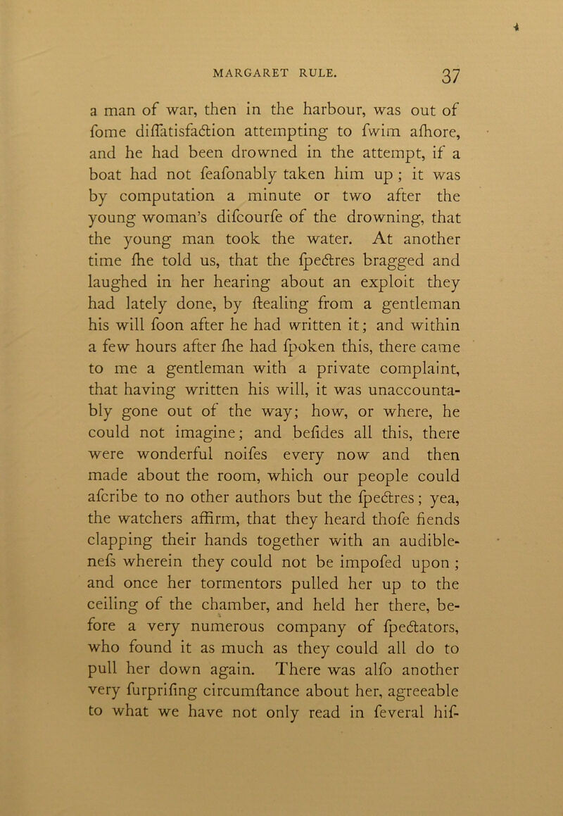 a man of war, then in the harbour, was out of fome diflatisfa&ion attempting to fwim afhore, and he had been drowned in the attempt, if a boat had not feafonably taken him up ; it was by computation a minute or two after the young woman’s difcourfe of the drowning, that the young man took the water. At another time fhe told us, that the fpedres bragged and laughed in her hearing about an exploit they had lately done, by ftealing from a gentleman his will foon after he had written it; and within a few hours after fhe had fpoken this, there came to me a gentleman with a private complaint, that having written his will, it was unaccounta- bly gone out of the way; how, or where, he could not imagine; and befides all this, there were wonderful noifes every now and then made about the room, which our people could afcribe to no other authors but the fpeftres; yea, the watchers affirm, that they heard thofe fends clapping their hands together with an audible- nefs wherein they could not be impofed upon ; and once her tormentors pulled her up to the ceiling of the chamber, and held her there, be- fore a very numerous company of fpeflators, who found it as much as they could all do to pull her down again. There was alfo another very furprifing circumffance about her, agreeable to what we have not only read in feveral hif-