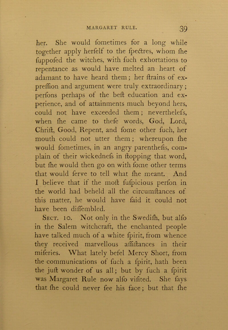 her. She would fometimes for a long while together apply herfelf to the fpecftres, whom fhe fuppofed the witches, with fuch exhortations to repentance as would have melted an heart of adamant to have heard them; her ftrains of ex- preftion and argument were truly extraordinary; perfons perhaps of the belt education and ex- perience, and of attainments much beyond hers, could not have exceeded them; neverthelefs, when fhe came to thefe words, God, Lord, Chrift, Good, Repent, and fome other fuch, her mouth could not utter them; whereupon fhe would fometimes, in an angry parenthefts, com- plain of their wickednefs in flopping that word, but fhe would then go on with fome other terms that would ferve to tell what fhe meant. And I believe that if the moft fulpicious perfon in the world had beheld all the circumftances of this matter, he would have faid it could not have been diftembled. Sect. 10. Not only in the Swedifh, but alfo in the Salem witchcraft, the enchanted people have talked much of a white fpirit, from whence they received marvellous aftiftances in their miferies. What lately befel Mercy Short, from the communications of fuch a fpirit, hath been the juft wonder of us all; but by fuch a fpirit was Margaret Rule now alfo viftted. She fays that fhe could never fee his face; but that fhe