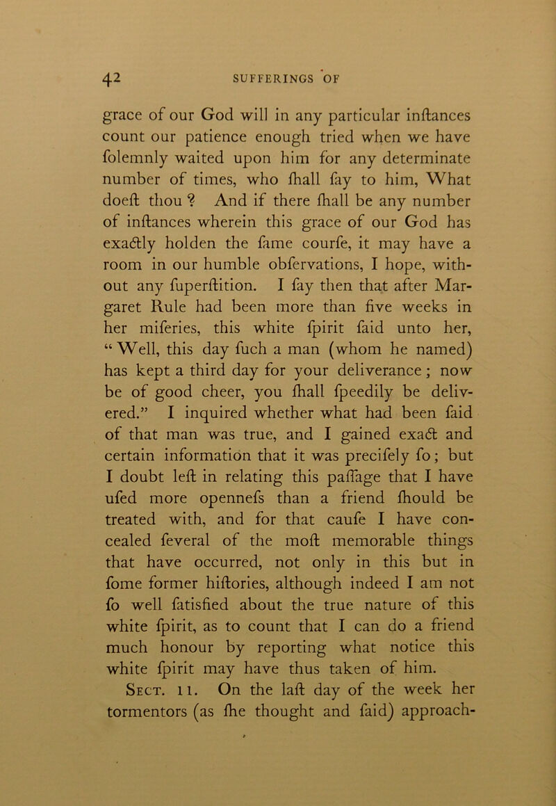 grace of our God will in any particular inftances count our patience enough tried when we have folemnly waited upon him for any determinate number of times, who fhall fay to him, What doeft thou ? And if there fhall be any number of inftances wherein this grace of our God has exa&ly holden the fame courfe, it may have a room in our humble obfervations, I hope, with- out any fuperftition. I fay then that after Mar- garet Rule had been more than five weeks in her miferies, this white fpirit faid unto her, “Well, this day fuch a man (whom he named) has kept a third day for your deliverance; now be of good cheer, you fhall fpeedily be deliv- ered.” I inquired whether what had been faid of that man was true, and I gained exacft and certain information that it was precifely fo; but I doubt left in relating this paffage that I have ufed more opennefs than a friend fhould be treated with, and for that caufe I have con- cealed feveral of the moft memorable things that have occurred, not only in this but in fome former hiftories, although indeed I am not fo well fatisfied about the true nature of this white fpirit, as to count that I can do a friend much honour by reporting what notice this white fpirit may have thus taken of him. Sect. ll. On the laft day of the week her tormentors (as fhe thought and faid) approach-