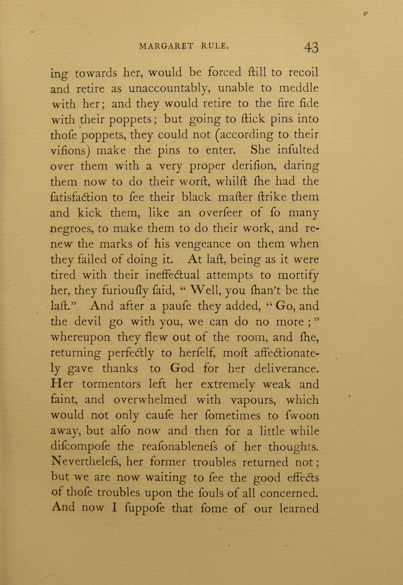 ing towards her, would be forced ftill to recoil and retire as unaccountably, unable to meddle with her; and they would retire to the fire fide with their poppets; but going to flick pins into thofe poppets, they could not (according to their vifions) make the pins to enter. She infulted over them with a very proper derifion, daring them now to do their worfl, whilfl fhe had the fatisfadion to fee their black mafler flrike them and kick them, like an overfeer of fo many negroes, to make them to do their work, and re- new the marks of his vengeance on them when they failed of doing it. At lafl, being as it were tired with their ineffedual attempts to mortify her, they furioufly faid, “ Well, you fhan’t be the lafl.” And after a paufe they added, “ Go, and the devil go with you, we can do no more ; ” whereupon they flew out of the room, and fhe, returning perfedly to herfelf, mofl affectionate- ly gave thanks to God for her deliverance. Her tormentors left her extremely weak and faint, and overwhelmed with vapours, which would not only caufe her fometimes to fwoon away, but alfo now and then for a little while difcompofe the reafonablenefs of her thoughts. Neverthelefs, her former troubles returned not; but we are now waiting to fee the good effeds of thofe troubles upon the fouls of all concerned. And now I fuppofe that fome of our learned