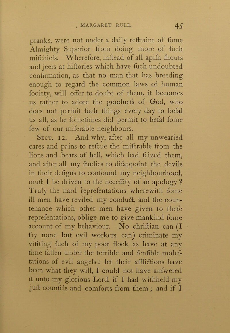 pranks, were not under a daily reftraint of fome Almighty Superior from doing more of fuch mifchiefs. Wherefore, inftead of all apifh fhouts and jeers at hiftories which have fuch undoubted confirmation, as that no man that has breeding enough to regard the common laws of human fociety, will offer to doubt of them, it becomes us rather to adore the goodnefs of God, who does not permit fuch things every day to befal us all, as he fometimes did permit to befal fome few of our miferable neighbours. Sect. 12. And why, after all my unwearied cares and pains to refcue the miferable from the lions and bears of hell, which had feized them, and after all my ftudies to difappoint the devils in their defigns to confound my neighbourhood, muff I be driven to the neceffity of an apology ? Truly the hard reprefentations wherewith fome ill men have reviled my conduct, and the coun- tenance which other men have given to thefe reprefentations, oblige me to give mankind fome account of my behaviour. No chriftian can (I fay none but evil workers can) criminate my vifiting fuch of my poor flock as have at any time fallen under the terrible and fenfible molef- tations of evil angels : let their afflictions have been what they will, I could not have anfwered it unto my glorious Lord, if I had withheld my juft counfels and comforts from them ; and if I