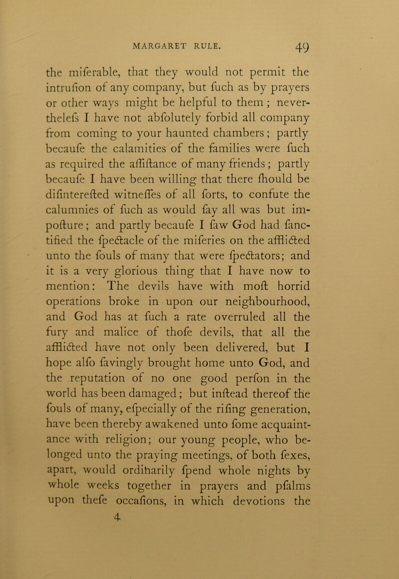 the miferable, that they would not permit the intrufion of any company, but fuch as by prayers or other ways might be helpful to them; never- thelefs I have not abfolutely forbid all company from coming to your haunted chambers; partly becaufe the calamities of the families were fuch as required the afliftance of many friends; partly becaufe I have been willing that there fhould be difinterefted witneffes of all forts, to confute the calumnies of fuch as would fay all was but im- pofture; and partly becaufe I faw God had fanc- tified the fpedtacle of the miferies on the afflidted unto the fouls of many that were fpe&ators; and it is a very glorious thing that I have now to mention: The devils have with mod: horrid operations broke in upon our neighbourhood, and God has at fuch a rate overruled all the fury and malice of thofe devils, that all the afflidted have not only been delivered, but I hope alfo favingly brought home unto God, and the reputation of no one good perfon in the world has been damaged; but inftead thereof the fouls of many, efpecially of the riling generation, have been thereby awakened unto fome acquaint- ance with religion; our young people, who be- longed unto the praying meetings, of both fexes, apart, would ordiharily fpend whole nights by whole weeks together in prayers and pfalms upon thefe occafions, in which devotions the 4-