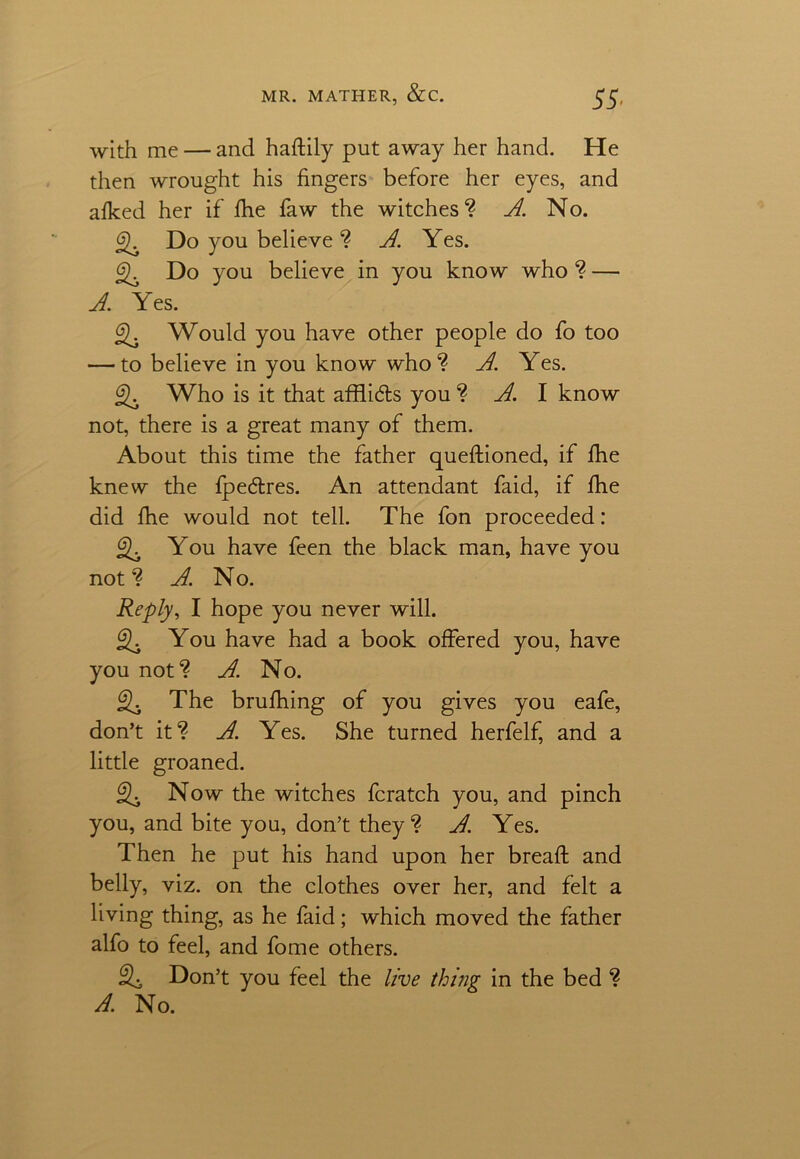 with me — and haftily put away her hand. He then wrought his fingers before her eyes, and afked her if fhe faw the witches? A. No. Do you believe ? A. Yes. Do you believe in you know who ? — A. Yes. Would you have other people do fo too — to believe in you know who? A. Yes. Who is it that afflidts you ? A. I know not, there is a great many of them. About this time the father queftioned, if fhe knew the fpe&res. An attendant faid, if fhe did fhe would not tell. The fon proceeded: You have feen the black man, have you not? A. No. Reply, I hope you never will. You have had a book offered you, have you not? A. No. 2- The brufhing of you gives you eafe, don’t it? A. Yes. She turned herfelf, and a little groaned. Now the witches fcratch you, and pinch you, and bite you, don’t they? A. Yes. Then he put his hand upon her bread and belly, viz. on the clothes over her, and felt a living thing, as he faid; which moved the father alfo to feel, and fome others. Don’t you feel the live thing in the bed ? A. No.