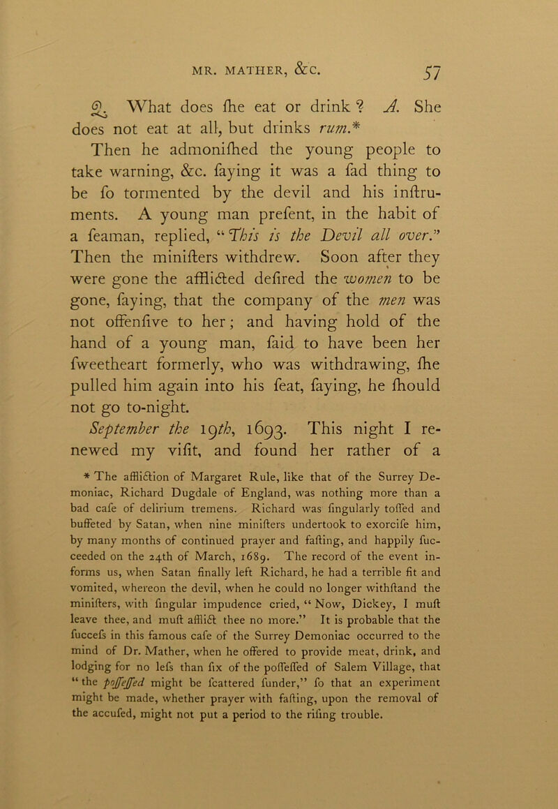 <2. What does She eat or drink ? A. She does not eat at all, but drinks rum * Then he admonifhed the young people to take warning, &c. faying it was a fad thing to be fo tormented by the devil and his instru- ments. A young man prefent, in the habit of a feaman, replied, “ This is the Devil all over” Then the ministers withdrew. Soon after they were gone the affli&ed defired the women to be gone, faying, that the company of the men was not offenfive to her; and having hold of the hand of a young man, faid to have been her fweetheart formerly, who was withdrawing, She pulled him again into his feat, faying, he Should not go to-night. September the 19th, 1693. This night I re- newed my vifit, and found her rather of a * The affli&ion of Margaret Rule, like that of the Surrey De- moniac, Richard Dugdale of England, was nothing more than a bad cafe of delirium tremens. Richard was lingularly tolled and buffeted by Satan, when nine minifters undertook to exorcife him, by many months of continued prayer and fading, and happily fuc- ceeded on the 24th of March, 1689. The record of the event in- forms us, when Satan finally left Richard, he had a terrible fit and vomited, whereon the devil, when he could no longer withdand the miniders, with fingular impudence cried, “ Now, Dickey, I mud leave thee, and mud afllift thee no more.” It is probable that the fuccefs in this famous cafe of the Surrey Demoniac occurred to the mind of Dr. Mather, when he offered to provide meat, drink, and lodging for no lefs than fix of the poffeffed of Salem Village, that “ the pnjfejfed might be lcattered funder,” fo that an experiment might be made, whether prayer with fading, upon the removal of the accufed, might not put a period to the riling trouble.