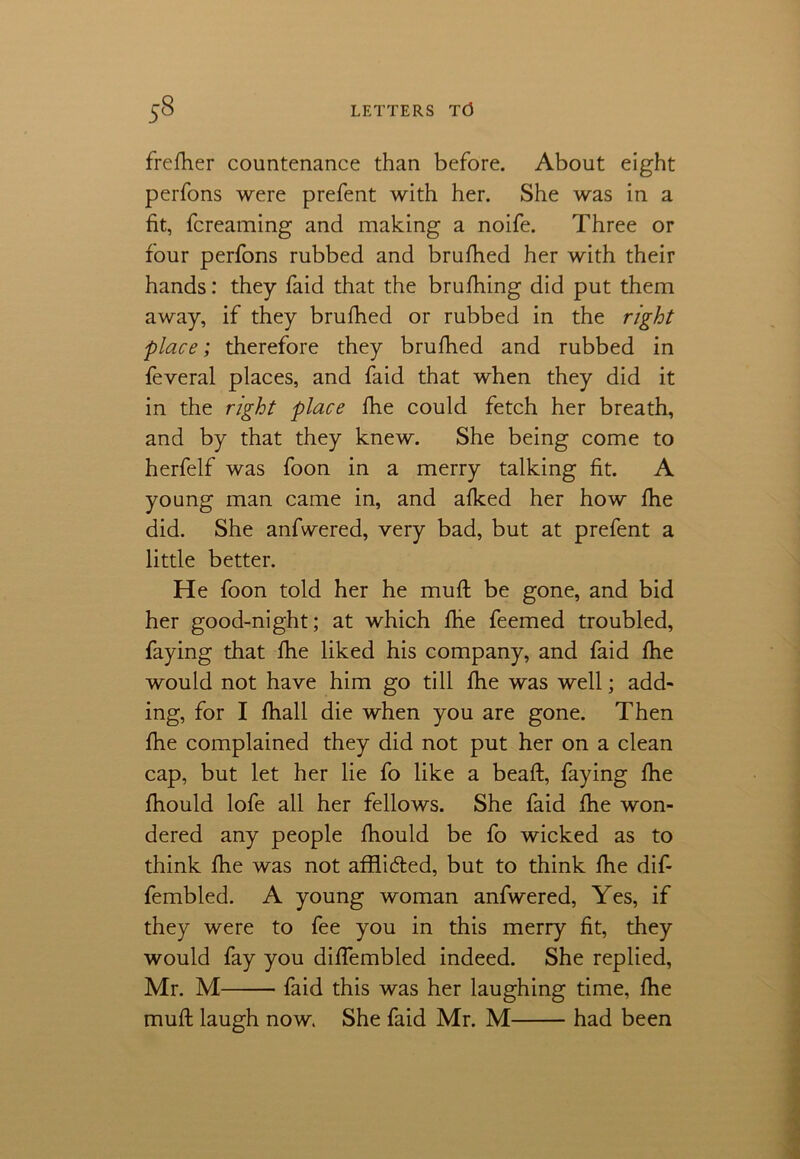 frefher countenance than before. About eight perfons were prefent with her. She was in a fit, fcreaming and making a noife. Three or four perfons rubbed and brufbed her with their hands: they faid that the brufhing did put them away, if they brufhed or rubbed in the right place; therefore they brufhed and rubbed in feveral places, and faid that when they did it in the right place fhe could fetch her breath, and by that they knew. She being come to herfelf was foon in a merry talking fit. A young man came in, and afked her how fhe did. She anfwered, very bad, but at prefent a little better. He foon told her he muft be gone, and bid her good-night; at which fhe feemed troubled, faying that fhe liked his company, and faid fhe would not have him go till fhe was well; add- ing, for I fhall die when you are gone. Then fhe complained they did not put her on a clean cap, but let her lie fo like a beaft, faying fhe fhould lofe all her fellows. She faid fhe won- dered any people fhould be fo wicked as to think fhe was not afflicted, but to think fhe dif- fembled. A young woman anfwered, Yes, if they were to fee you in this merry fit, they would fay you diffembled indeed. She replied, Mr. M faid this was her laughing time, fhe muft laugh now. She faid Mr. M had been