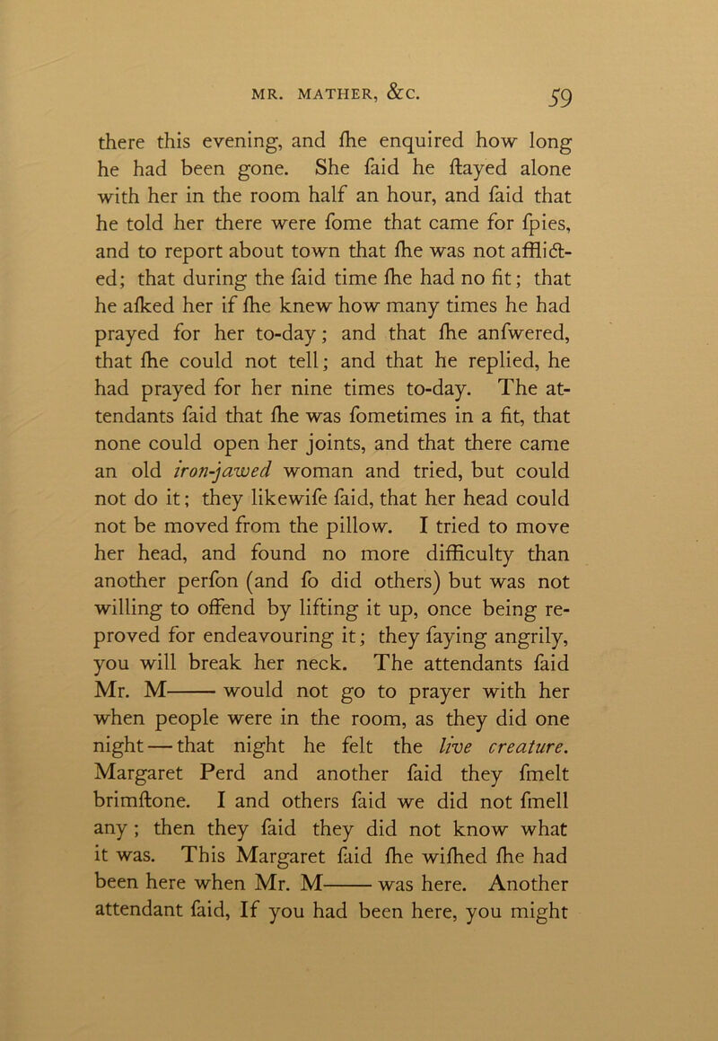 there this evening, and fhe enquired how long he had been gone. She faid he flayed alone with her in the room half an hour, and faid that he told her there were fome that came for fpies, and to report about town that fhe was not afflidi- ed; that during the faid time fhe had no fit; that he afked her if fhe knew how many times he had prayed for her to-day; and that fhe anfwered, that fhe could not tell; and that he replied, he had prayed for her nine times to-day. The at- tendants faid that fhe was fometimes in a fit, that none could open her joints, and that there came an old iron-jawed woman and tried, but could not do it; they likewife faid, that her head could not be moved from the pillow. I tried to move her head, and found no more difficulty than another perfon (and fo did others) but was not willing to offend by lifting it up, once being re- proved for endeavouring it; they faying angrily, you will break her neck. The attendants faid Mr. M would not go to prayer with her when people were in the room, as they did one night — that night he felt the live creature. Margaret Perd and another faid they fmelt brimftone. I and others faid we did not fmell any ; then they faid they did not know what it was. This Margaret faid fhe wifhed fhe had been here when Mr. M was here. Another attendant faid, If you had been here, you might