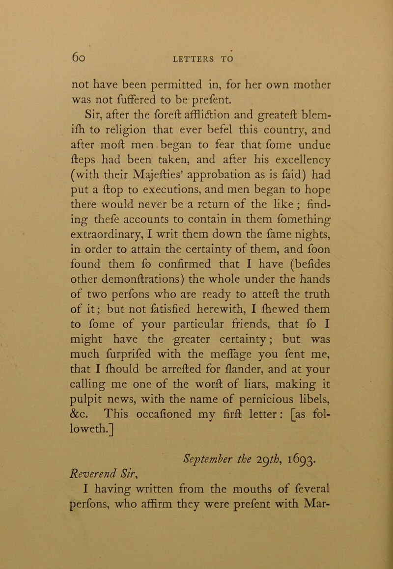 not have been permitted in, for her own mother was not fuffered to be prefent. Sir, after the foreft affliction and greateft blem- ifh to religion that ever befel this country, and after mod men began to fear that fome undue fteps had been taken, and after his excellency (with their Majefties’ approbation as is faid) had put a flop to executions, and men began to hope there would never be a return of the like ; find- ing thefe accounts to contain in them fomething extraordinary, I writ them down the fame nights, in order to attain the certainty of them, and foon found them fo confirmed that I have (befides other demonftrations) the whole under the hands of two perfons who are ready to atteft the truth of it; but not fatisfied herewith, I fhewed them to fome of your particular friends, that fo I might have the greater certainty; but was much furprifed with the meffage you fent me, that I fhould be arrefted for flander, and at your calling me one of the word: of liars, making it pulpit news, with the name of pernicious libels, &c. This occafioned my firft letter: [as fol- lowed!.] September the 29th, 1693. Reverend Sir, I having written from the mouths of feveral perfons, who affirm they were prefent with Mar-