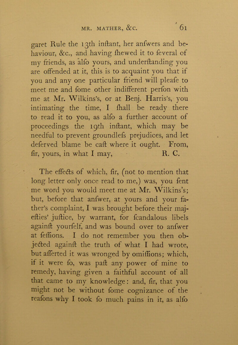 garet Rule the 13th inftant, her anfwers and be- haviour, &c., and having Shewed it to feveral of my friends, as alfo yours, and understanding you are offended at it, this is to acquaint you that if you and any one particular friend will pleafe to meet me and fome other indifferent perfon with me at Mr. Wilkins’s, or at Benj. Harris’s, you intimating the time, I Shall be ready there to read it to you, as alfo a further account of proceedings the 19th inftant, which may be needful to prevent groundlefs prejudices, and let deferved blame be call: where it ought. From, fir, yours, in what I may, R. C. The effects of which, fir, (not to mention that long letter only once read to me,) was, you fent me word you would meet me at Mr. Wilkins’s; but, before that anfwer, at yours and your fa- ther’s complaint, I was brought before their maj- efties’ juStice, by warrant, for fcandalous libels againSt yourfelf, and was bound over to anfwer at feffions. I do not remember you then ob- jected againSt the truth of what I had wrote, but afferted it was wronged by omiffions; which, if it were fo, was paSt any power of mine to remedy, having given a faithful account of all that came to my knowledge: and, fir, that you might not be without fome cognizance of the reafons why I took fo much pains in it, as alfo