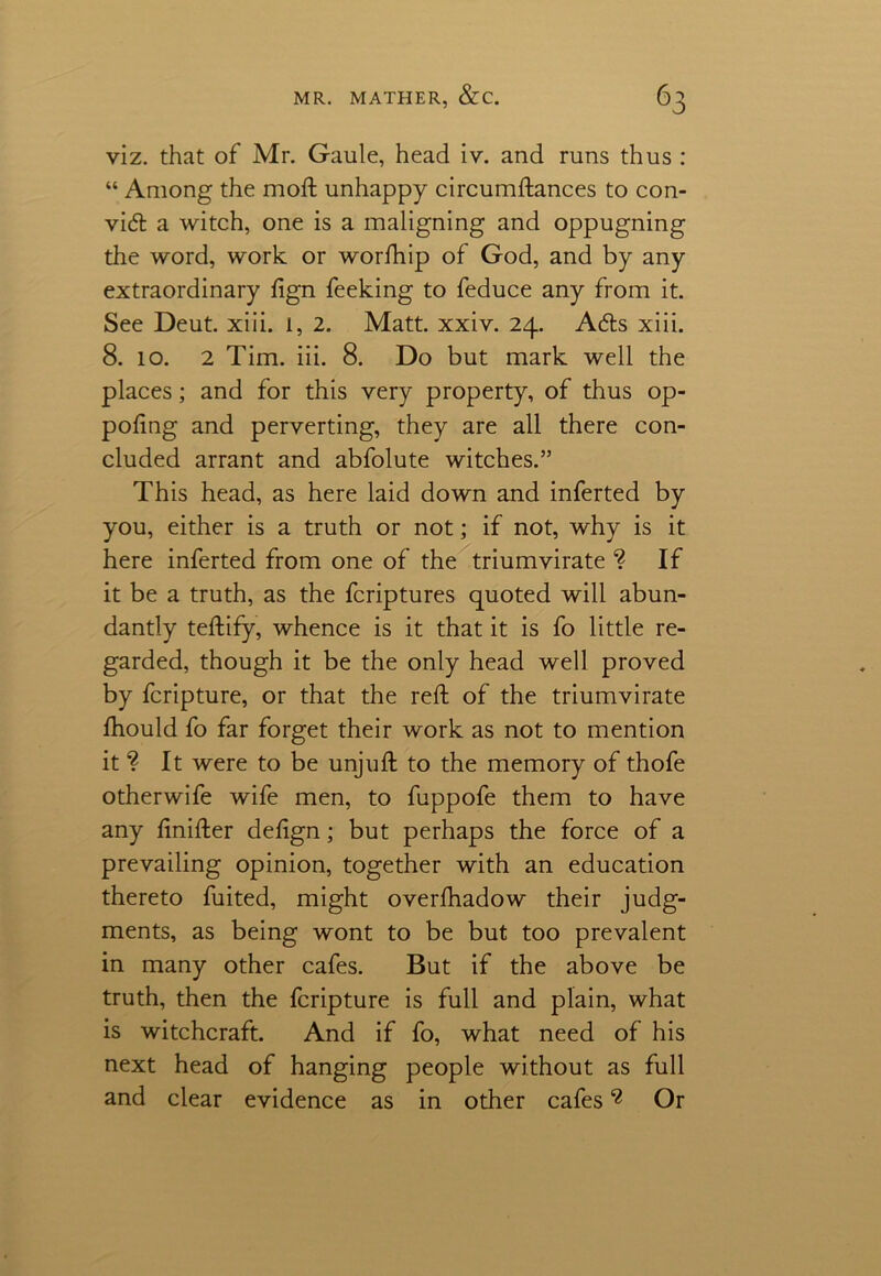 viz. that of Mr. Gaule, head iv. and runs thus : “ Among the moft unhappy circumftances to con- vid a witch, one is a maligning and oppugning the word, work or worfhip of God, and by any extraordinary fign feeking to feduce any from it. See Deut. xiii. 1, 2. Matt. xxiv. 24. Ads xiii. 8. 10. 2 Tim. iii. 8. Do but mark well the places; and for this very property, of thus op- pofing and perverting, they are all there con- cluded arrant and abfolute witches.” This head, as here laid down and inferted by you, either is a truth or not; if not, why is it here inferted from one of the triumvirate ? If it be a truth, as the fcriptures quoted will abun- dantly teftify, whence is it that it is fo little re- garded, though it be the only head well proved by fcripture, or that the reft of the triumvirate ftiould fo far forget their work as not to mention it ? It were to be unjuft to the memory of thofe otherwife wife men, to fuppofe them to have any ftnifter defign; but perhaps the force of a prevailing opinion, together with an education thereto fuited, might overfhadow their judg- ments, as being wont to be but too prevalent in many other cafes. But if the above be truth, then the fcripture is full and plain, what is witchcraft. And if fo, what need of his next head of hanging people without as full and clear evidence as in other cafes 2 Or