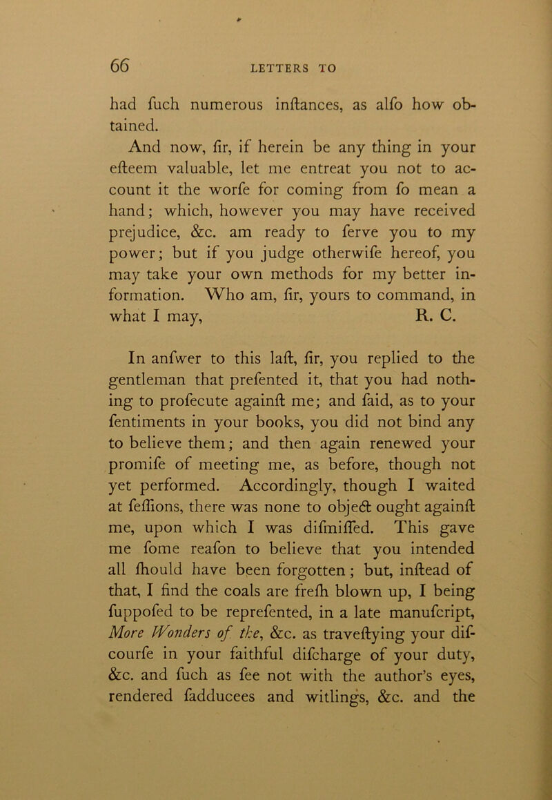 had fuch numerous inftances, as alfo how ob- tained. And now, fir, if herein be any thing in your efteem valuable, let me entreat you not to ac- count it the worfe for coming from fo mean a hand; which, however you may have received prejudice, &c. am ready to ferve you to my power; but if you judge otherwife hereof, you may take your own methods for my better in- formation. Who am, fir, yours to command, in what I may, R. C. In anfwer to this laft, fir, you replied to the gentleman that prefented it, that you had noth- ing to profecute againfi: me; and faid, as to your fentiments in your books, you did not bind any to believe them; and then again renewed your promife of meeting me, as before, though not yet performed. Accordingly, though I waited at fefiions, there was none to objed ought againfi: me, upon which I was difmifled. This gave me fome reafon to believe that you intended all fhould have been forgotten; but, inftead of that, I find the coals are frefii blown up, I being fuppofed to be reprefented, in a late manufcript, More Wonders of the, &c. as traveftying your dif- courfe in your faithful difcharge of your duty, &c. and fuch as fee not with the author’s eyes, rendered fadducees and witlings, &c. and the