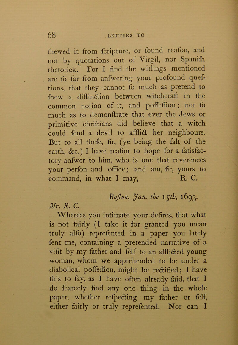 fhewed it from fcripture, or found reafon, and not by quotations out of Virgil, nor Spanifh rhetorick. For I find the witlings mentioned are fo far from anfwering your profound quef- tions, that they cannot fo much as pretend to fhew a diftin&ion between witchcraft in the common notion of it, and poffeffion; nor fo much as to demonftrate that ever the Jews or primitive chriftians did believe that a witch could fend a devil to afflidt her neighbours. But to all thefe, fir, (ye being the fait of the earth, &c.) I have reafon to hope for a fatisfac- tory anfwer to him, who is one that reverences your perfon and office; and am, fir, yours to command, in what I may, R. C. Bofton, Jan. the i$th, 1693. Mr. R. C. Whereas you intimate your defires, that what is not fairly (I take it for granted you mean truly alfo) reprefented in a paper you lately fent me, containing a pretended narrative of a vifit by my father and felf to an affii&ed young woman, whom we apprehended to be under a diabolical pofTeffion, might be rectified; I have this to fay, as I have often already faid, that I do fcarcely find any one thing in the whole paper, whether refpedling my father or felf, either fairly or truly reprefented. Nor can I