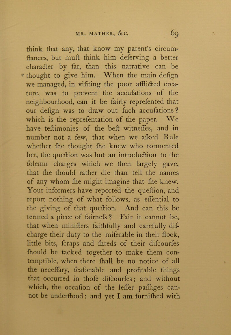 think that any, that know my parent’s circum- ftances, but muft think him deferving a better character by far, than this narrative can be thought to give him. When the main defign we managed, in vifiting the poor afflicted crea- ture, was to prevent the accufations of the neighbourhood, can it be fairly reprefented that our defign was to draw out fuch accufations? which is the reprefentation of the paper. We have teftimonies of the belt witneffes, and in number not a few, that when we afked Rule whether fhe thought fhe knew who tormented her, the queftion was but an introduction to the folemn charges which we then largely gave, that fhe fhould rather die than tell the names of any whom fhe might imagine that fhe knew. Your informers have reported the queftion, and report nothing of what follows, as effential to the giving of that queftion. And can this be termed a piece of fairnefs ? Fair it cannot be, that when minifters faithfully and carefully dis- charge their duty to the miferable in their flock, little bits, fcraps and fhreds of their difcourfes fhould be tacked together to make them con- temptible, when there fhall be no notice of all the neceffary, feafonable and profitable things that occurred in thofe difcourfes; and without which, the occafion of the leffer paffages can- not be underftood: and yet I am furnifhed with