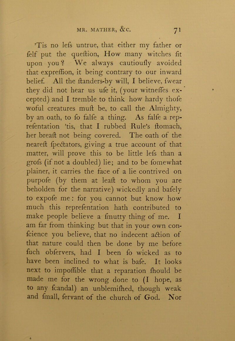 ’Tis no lefs untrue, that either my father or felf put the question, How many witches fit upon you1? We always cautioufiy avoided that exprefiion, it being contrary to our inward belief. All the ftanders-by will, I believe, fwear they did not hear us ufe it, (your witnefies ex- cepted) and I tremble to think how hardy thofe woful creatures muft be, to call the Almighty, by an oath, to fo falfe a thing. As falfe a rep- refentation ’tis, that I rubbed Rule’s ftomach, her bread not being covered. The oath of the nearefi: fpedtators, giving a true account of that matter, will prove this to be little lefs than a grofs (if not a doubled) lie; and to be fomewhat plainer, it carries the face of a lie contrived on purpofe (by them at lead to whom you are beholden for the narrative) wickedly and bafely to expofe me : for you cannot but know how much this reprefentation hath contributed to make people believe a fmutty thing of me. I am far from thinking but that in your own con- fidence you believe, that no indecent acdion of that nature could then be done by me before fuch obfervers, had I been fo wicked as to have been inclined to what is bafe. It looks next to impofiible that a reparation lhould be made me for the wrong done to (I hope, as to any fcandal) an unblemidied, though weak and fmall, fervant of the church of God. Nor