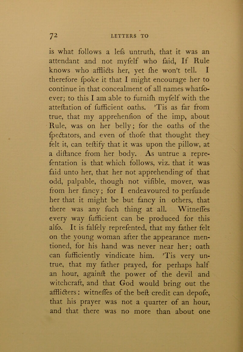 is what follows a lefs untruth, that it was an attendant and not myfelf who faid, If Rule knows who affli&s her, yet ffie won’t tell. I therefore fpoke it that I might encourage her to continue in that concealment of all names whatfo- ever; to this I am able to furnifh myfelf with the atteflation of fufficient oaths. ’Tis as far from true, that my apprehenfion of the imp, about Rule, was on her belly; for the oaths of the fpe&ators, and even of thofe that thought they felt it, can teftify that it was upon the pillow, at a diftance from her body. As untrue a repre- fentation is that which follows, viz. that it was faid unto her, that her not apprehending of that odd, palpable, though not vilible, mover, was from her fancy; for I endeavoured to perfuade her that it might be but fancy in others, that there was any fuch thing at all. Witnefies every way fufficient can be produced for this alfo. It is falfely reprefented, that my father felt on the young woman after the appearance men- tioned, for his hand was never near her; oath can fufficiently vindicate him. ’Tis very un- true, that my father prayed, for perhaps half an hour, againft the power of the devil and witchcraft, and that God would bring out the affliders: witnefles of the bed credit can depofe, that his prayer was not a quarter of an hour, and that there was no more than about one