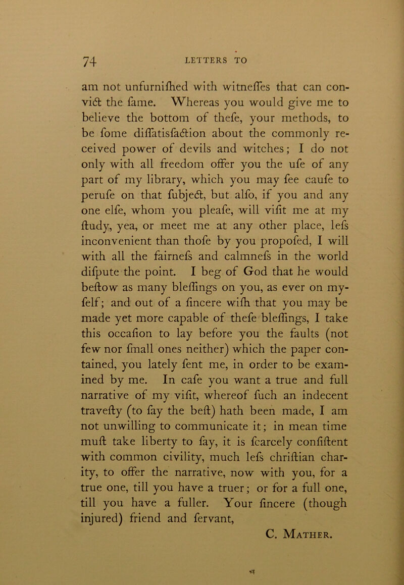 am not unfurnifhed with witneffes that can con- vid the fame. Whereas you would give me to believe the bottom of thefe, your methods, to be fome diffatisfadion about the commonly re- ceived power of devils and witches; I do not only with all freedom offer you the ufe of any part of my library, which you may fee caufe to perufe on that fubjed, but alfo, if you and any one elfe, whom you pleafe, will vifit me at my ftudy, yea, or meet me at any other place, lefs inconvenient than thofe by you propofed, I will with all the fairnefs and calmnefs in the world difpute the point. I beg of God that he would beftow as many bleffings on you, as ever on my- felf; and out of a fincere wifh that you may be made yet more capable of thefe bleffings, I take this occafion to lay before you the faults (not few nor fmall ones neither) which the paper con- tained, you lately fent me, in order to be exam- ined by me. In cafe you want a true and full narrative of my vifit, whereof fuch an indecent travefty (to fay the bed) hath been made, I am not unwilling to communicate it; in mean time muff; take liberty to fay, it is fcarcely confident with common civility, much lefs chridian char- ity, to offer the narrative, now with you, for a true one, till you have a truer; or for a full one, till you have a fuller. Your fincere (though injured) friend and fervant, C. Mather.