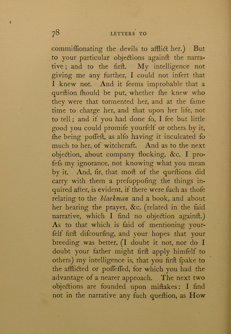 commiftionating the devils to afflid her.) But to your particular objedions againft the narra- tive ; and to the firft. My intelligence not giving me any further, I could not infert that I knew not. And it feems improbable that a queftion fhould be put, whether fhe knew who they were that tormented her, and at the fame time to charge her, and that upon her life, not to tell; and if you had done fo, I fee but little good you could promife yourfelf or others by it, fhe being pofteft, as alfo having it inculcated fo much to her, of witchcraft. And as to the next objedion, about company flocking, &c. I pro- fefs my ignorance, not knowing what you mean by it. And, fir, that mod of the queftions did carry with them a prefuppofing the things in- quired after, is evident, if there were fuch as thofe relating to the blachman and a book, and about her hearing the prayer, &c. (related in the faid narrative, which I find no objedion againfl.) As to that which is faid of mentioning your- felf firft difcourfing, and your hopes that your breeding was better, (I doubt it not, nor do I doubt your father might firft apply himfelf to others) my intelligence is, that you firft fpake to the afflided or poftefied, for which you had the advantage of a nearer approach. The next two objedions are founded upon miftakes: I find not in the narrative any fuch queftion, as How